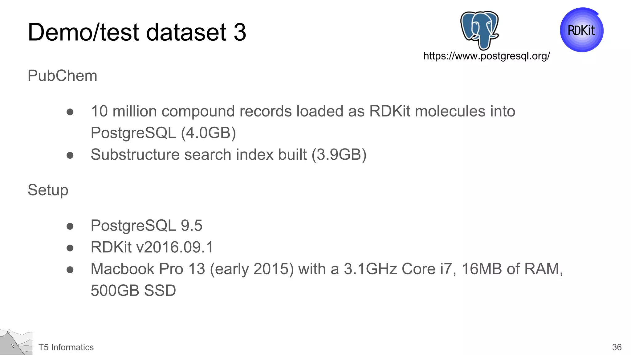 36T5 Informatics
Demo/test dataset 3
PubChem
● 10 million compound records loaded as RDKit molecules into
PostgreSQL (4.0GB)
● Substructure search index built (3.9GB)
Setup
● PostgreSQL 9.5
● RDKit v2016.09.1
● Macbook Pro 13 (early 2015) with a 3.1GHz Core i7, 16MB of RAM,
500GB SSD
https://www.postgresql.org/
 