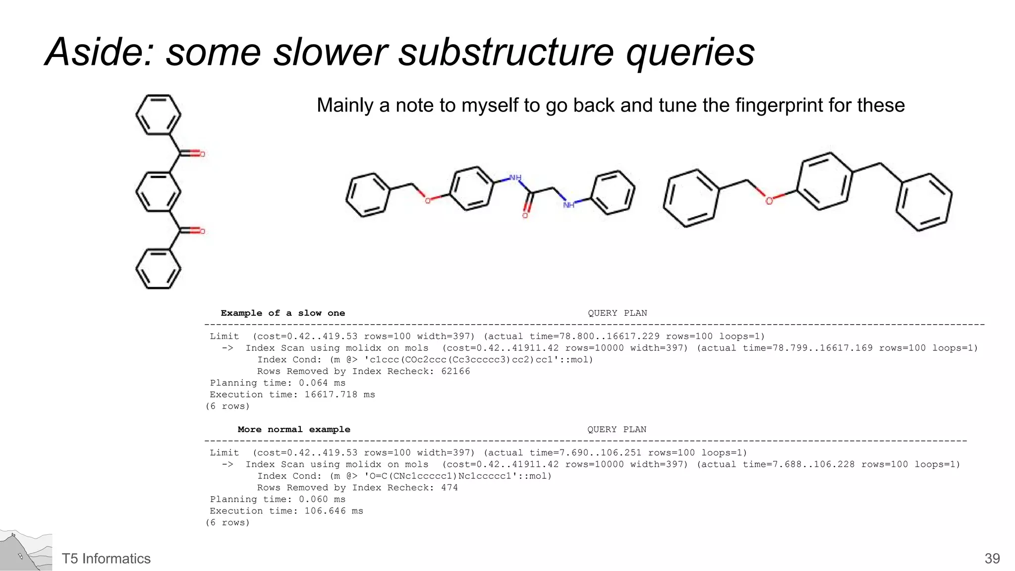 39T5 Informatics
Aside: some slower substructure queries
Mainly a note to myself to go back and tune the fingerprint for these
Example of a slow one QUERY PLAN
------------------------------------------------------------------------------------------------------------------------------------
Limit (cost=0.42..419.53 rows=100 width=397) (actual time=78.800..16617.229 rows=100 loops=1)
-> Index Scan using molidx on mols (cost=0.42..41911.42 rows=10000 width=397) (actual time=78.799..16617.169 rows=100 loops=1)
Index Cond: (m @> 'c1ccc(COc2ccc(Cc3ccccc3)cc2)cc1'::mol)
Rows Removed by Index Recheck: 62166
Planning time: 0.064 ms
Execution time: 16617.718 ms
(6 rows)
More normal example QUERY PLAN
---------------------------------------------------------------------------------------------------------------------------------
Limit (cost=0.42..419.53 rows=100 width=397) (actual time=7.690..106.251 rows=100 loops=1)
-> Index Scan using molidx on mols (cost=0.42..41911.42 rows=10000 width=397) (actual time=7.688..106.228 rows=100 loops=1)
Index Cond: (m @> 'O=C(CNc1ccccc1)Nc1ccccc1'::mol)
Rows Removed by Index Recheck: 474
Planning time: 0.060 ms
Execution time: 106.646 ms
(6 rows)
 