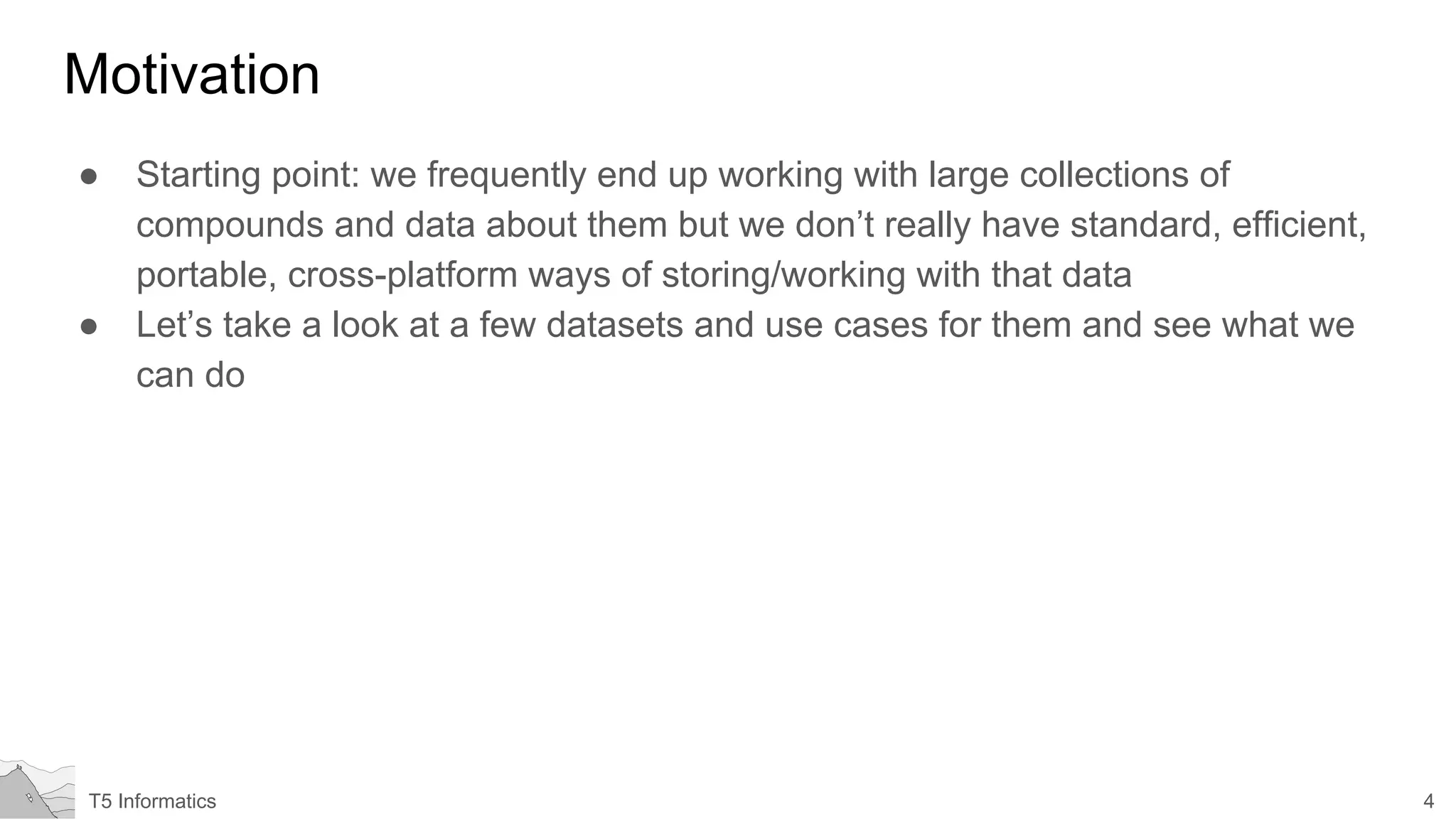 4T5 Informatics
Motivation
● Starting point: we frequently end up working with large collections of
compounds and data about them but we don’t really have standard, efficient,
portable, cross-platform ways of storing/working with that data
● Let’s take a look at a few datasets and use cases for them and see what we
can do
 