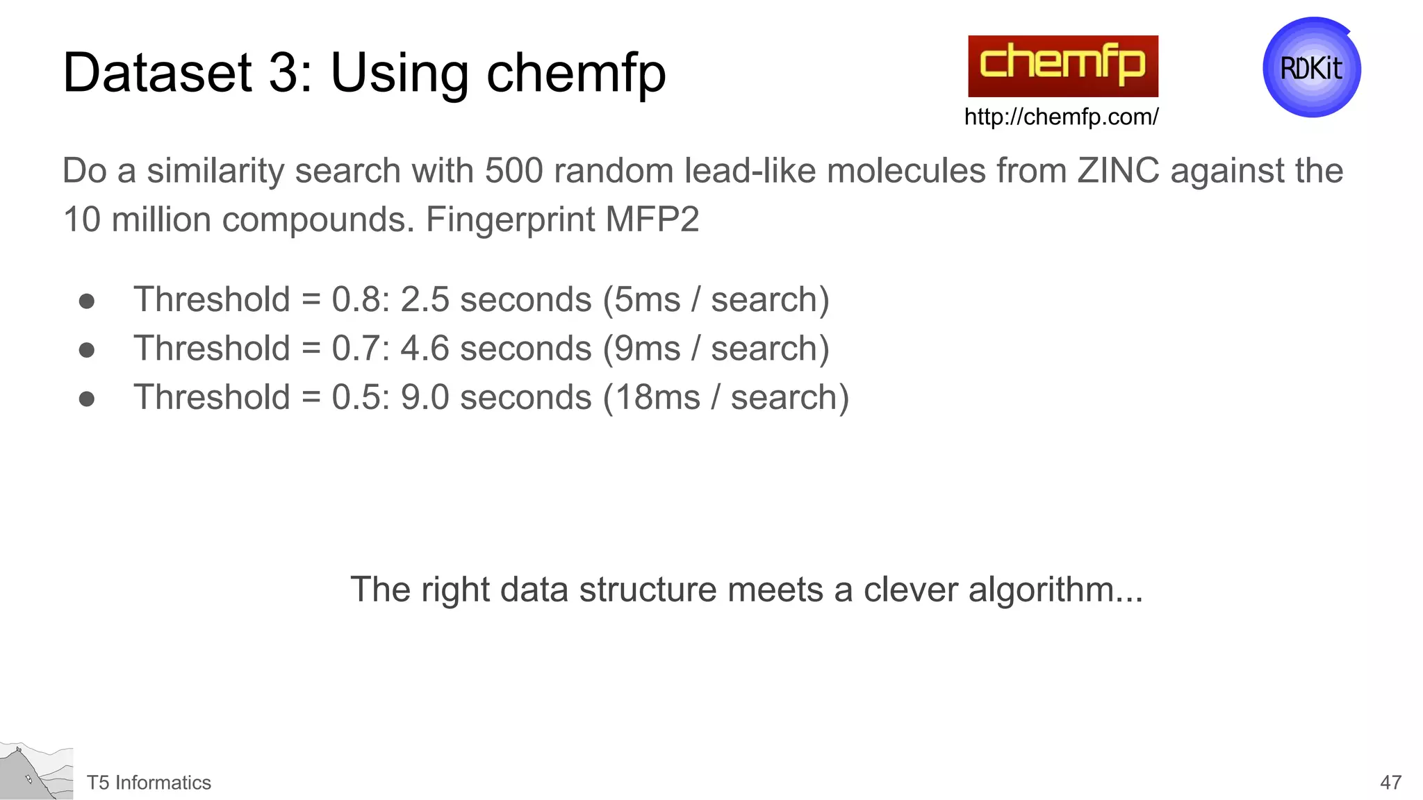 47T5 Informatics
Dataset 3: Using chemfp
Do a similarity search with 500 random lead-like molecules from ZINC against the
10 million compounds. Fingerprint MFP2
● Threshold = 0.8: 2.5 seconds (5ms / search)
● Threshold = 0.7: 4.6 seconds (9ms / search)
● Threshold = 0.5: 9.0 seconds (18ms / search)
http://chemfp.com/
The right data structure meets a clever algorithm...
 