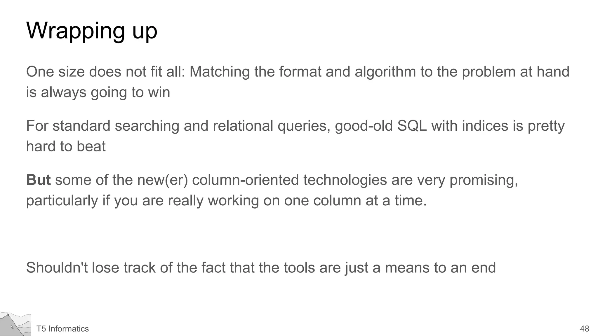 48T5 Informatics
Wrapping up
One size does not fit all: Matching the format and algorithm to the problem at hand
is always going to win
For standard searching and relational queries, good-old SQL with indices is pretty
hard to beat
But some of the new(er) column-oriented technologies are very promising,
particularly if you are really working on one column at a time.
Shouldn't lose track of the fact that the tools are just a means to an end
 