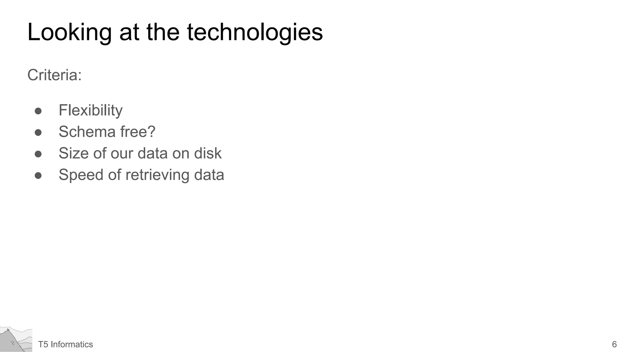 6T5 Informatics
Looking at the technologies
Criteria:
● Flexibility
● Schema free?
● Size of our data on disk
● Speed of retrieving data
 