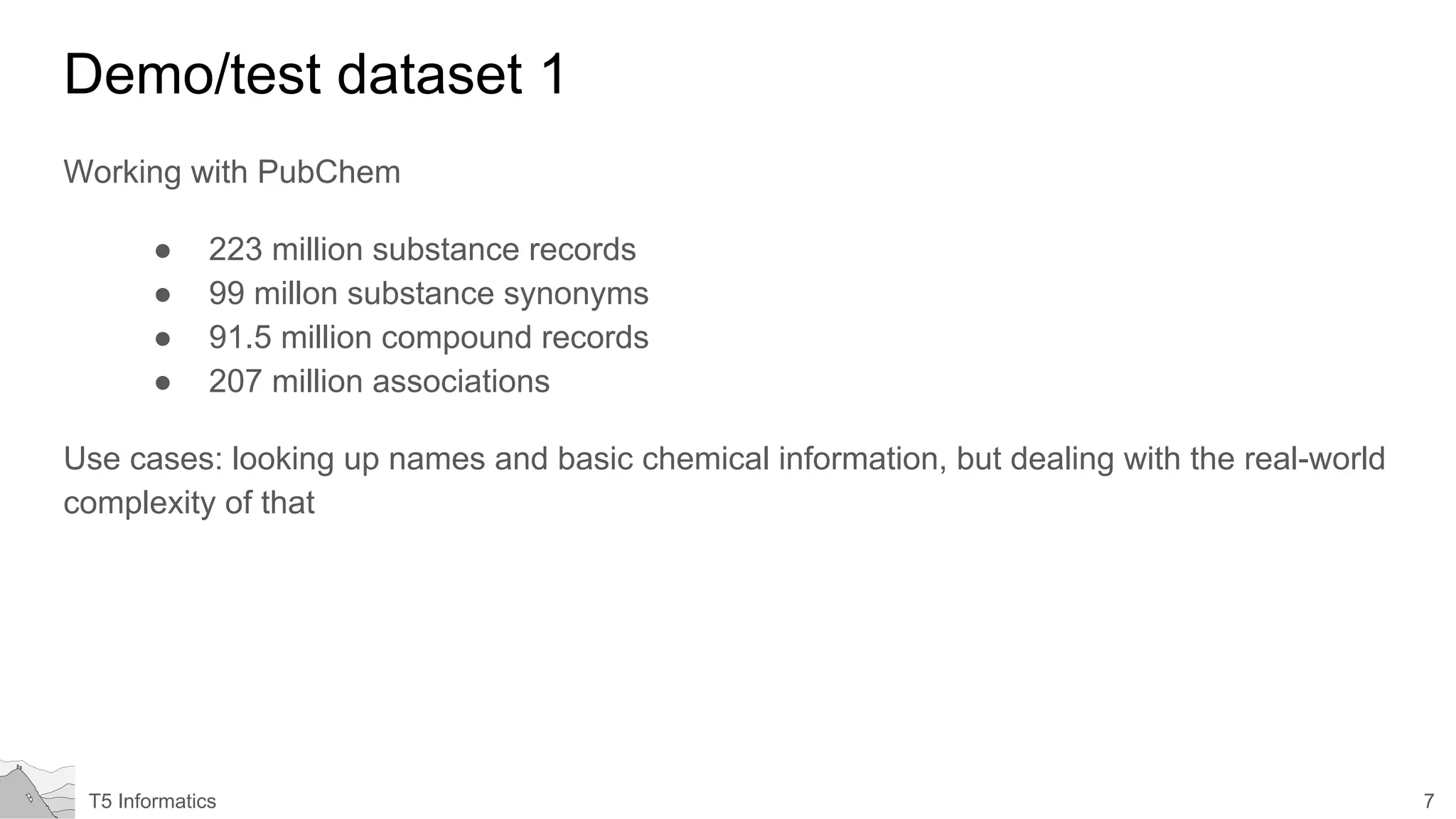 7T5 Informatics
Demo/test dataset 1
Working with PubChem
● 223 million substance records
● 99 millon substance synonyms
● 91.5 million compound records
● 207 million associations
Use cases: looking up names and basic chemical information, but dealing with the real-world
complexity of that
 