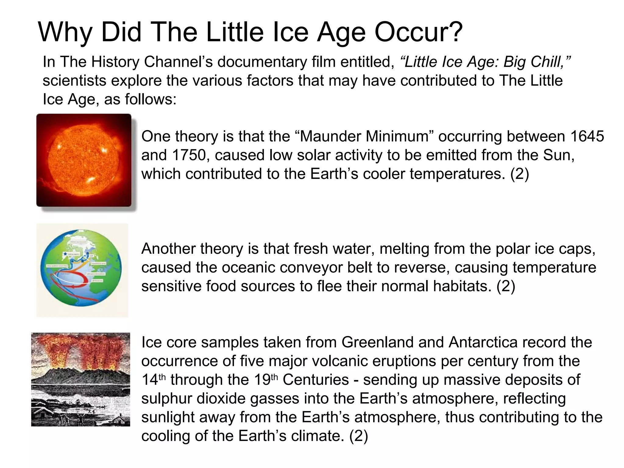 Why Did The Little Ice Age Occur?                           One theory is that the “Maunder Minimum” occurring between 1645 and 1750, caused low solar activity to be emitted from the Sun,  which contributed to the Earth’s cooler temperatures. (2) Another theory is that fresh water, melting from the polar ice caps,  caused the oceanic conveyor belt to reverse, causing temperature sensitive food sources to flee their normal habitats. (2) Ice core samples taken from Greenland and Antarctica record the occurrence of five major volcanic eruptions per century from the 14 th  through the 19 th  Centuries - sending up massive deposits of sulphur dioxide gasses into the Earth’s atmosphere, reflecting sunlight away from the Earth’s atmosphere, thus contributing to the cooling of the Earth’s climate. (2) In The History Channel’s documentary film entitled,  “Little Ice Age: Big Chill,”   scientists explore the various factors that may have contributed to The Little Ice Age, as follows:  