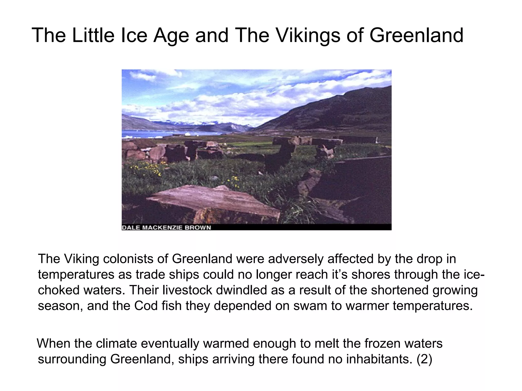 The Little Ice Age and The Vikings of Greenland The Viking colonists of Greenland were adversely affected by the drop in temperatures as trade ships could no longer reach it’s shores through the ice-choked waters. Their livestock dwindled as a result of the shortened growing season, and the Cod fish they depended on swam to warmer temperatures. When the climate eventually warmed enough to melt the frozen waters surrounding Greenland, ships arriving there found no inhabitants. (2) 
