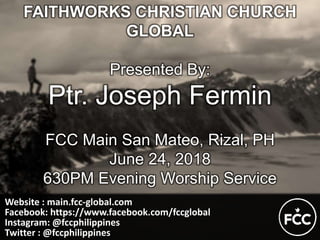 Website : main.fcc-global.com
Facebook: https://www.facebook.com/fccglobal
Instagram: @fccphilippines
Twitter : @fccphilippines
FAITHWORKS CHRISTIAN CHURCH
GLOBAL
Presented By:
Ptr. Joseph Fermin
FCC Main San Mateo, Rizal, PH
June 24, 2018
630PM Evening Worship Service
 