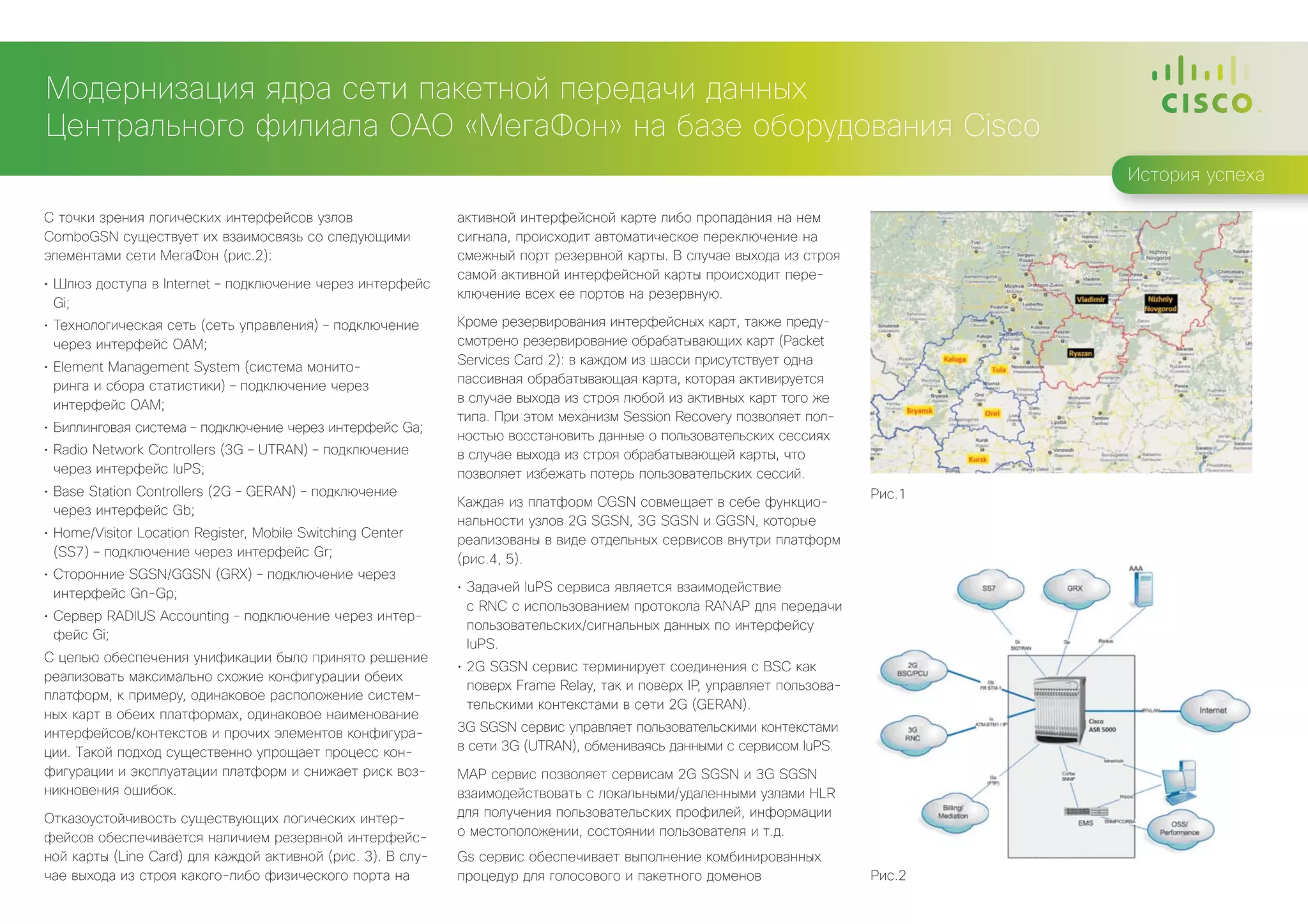 Модернизация ядра сети пакетной передачи данных
Центрального филиала ОАО «МегаФон» на базе оборудования Cisco
                                                                                                                                   История успеха

С точки зрения логических интерфейсов узлов                  активной интерфейсной карте либо пропадания на нем
ComboGSN существует их взаимосвязь со следующими             сигнала, происходит автоматическое переключение на
элементами сети МегаФон (рис.2):                             смежный порт резервной карты. В случае выхода из строя
                                                             самой активной интерфейсной карты происходит пере-
•	 Шлюз доступа в Internet – подключение через интерфейс
                                                             ключение всех ее портов на резервную.
   Gi;
•	 Технологическая сеть (сеть управления) – подключение      Кроме резервирования интерфейсных карт, также преду-
   через интерфейс OAM;                                      смотрено резервирование обрабатывающих карт (Packet
                                                             Services Card 2): в каждом из шасси присутствует одна
•	 Element Management System (система монито-
                                                             пассивная обрабатывающая карта, которая активируется
   ринга и сбора статистики) – подключение через
                                                             в случае выхода из строя любой из активных карт того же
   интерфейс OAM;
                                                             типа. При этом механизм Session Recovery позволяет пол-
•	 Биллинговая система – подключение через интерфейс Ga;
                                                             ностью восстановить данные о пользовательских сессиях
•	 Radio Network Controllers (3G – UTRAN) – подключение      в случае выхода из строя обрабатывающей карты, что
   через интерфейс IuPS;                                     позволяет избежать потерь пользовательских сессий.
•	 Base Station Controllers (2G – GERAN) – подключение                                                                     Рис.1
                                                             Каждая из платформ CGSN совмещает в себе функцио-
   через интерфейс Gb;
                                                             нальности узлов 2G SGSN, 3G SGSN и GGSN, которые
•	 Home/Visitor Location Register, Mobile Switching Center
                                                             реализованы в виде отдельных сервисов внутри платформ
   (SS7) – подключение через интерфейс Gr;
                                                             (рис.4, 5).
•	 Сторонние SGSN/GGSN (GRX) – подключение через
   интерфейс Gn-Gp;                                          •	 Задачей IuPS сервиса является взаимодействие
                                                                с RNC с использованием протокола RANAP для передачи
•	 Сервер RADIUS Accounting – подключение через интер-
                                                                пользовательских/сигнальных данных по интерфейсу
   фейс Gi;
                                                                IuPS.
С целью обеспечения унификации было принято решение
                                                             •	 2G SGSN сервис терминирует соединения с BSC как
реализовать максимально схожие конфигурации обеих
                                                                поверх Frame Relay, так и поверх IP, управляет пользова-
платформ, к примеру, одинаковое расположение систем-
                                                                тельскими контекстами в сети 2G (GERAN).
ных карт в обеих платформах, одинаковое наименование
интерфейсов/контекстов и прочих элементов конфигура-         3G SGSN сервис управляет пользовательскими контекстами
ции. Такой подход существенно упрощает процесс кон-          в сети 3G (UTRAN), обмениваясь данными с сервисом IuPS.
фигурации и эксплуатации платформ и снижает риск воз-        MAP сервис позволяет сервисам 2G SGSN и 3G SGSN
никновения ошибок.                                           взаимодействовать с локальными/удаленными узлами HLR
Отказоустойчивость существующих логических интер-            для получения пользовательских профилей, информации
фейсов обеспечивается наличием резервной интерфейс-          о местоположении, состоянии пользователя и т.д.
ной карты (Line Card) для каждой активной (рис. 3). В слу-   Gs сервис обеспечивает выполнение комбинированных
чае выхода из строя какого-либо физического порта на         процедур для голосового и пакетного доменов                   Рис.2
 