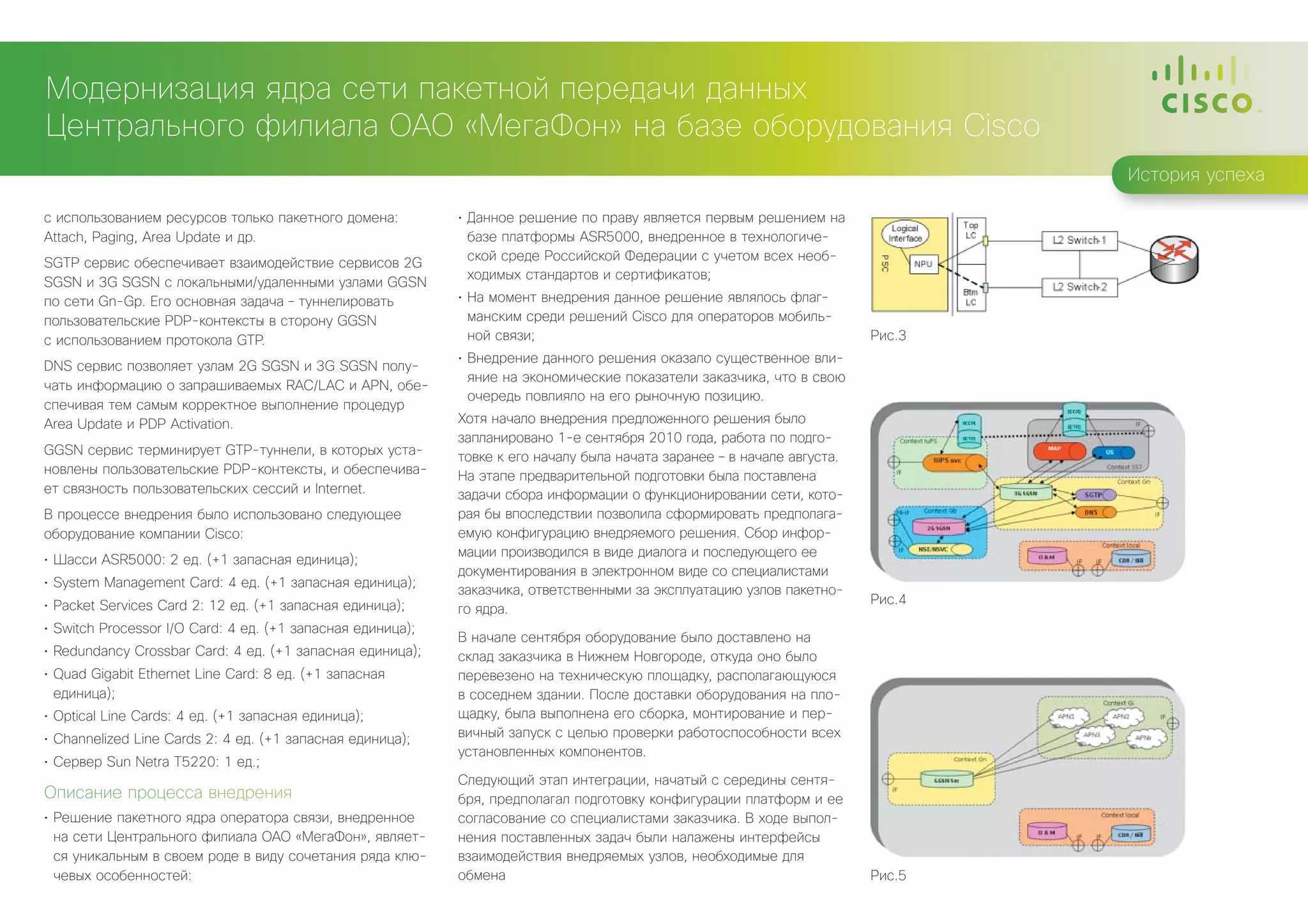 Модернизация ядра сети пакетной передачи данных
Центрального филиала ОАО «МегаФон» на базе оборудования Cisco
                                                                                                                                  История успеха

с использованием ресурсов только пакетного домена:           •	 Данное решение по праву является первым решением на
Attach, Paging, Area Update и др.                               базе платформы ASR5000, внедренное в технологиче-
                                                                ской среде Российской Федерации с учетом всех необ-
SGTP сервис обеспечивает взаимодействие сервисов 2G
                                                                ходимых стандартов и сертификатов;
SGSN и 3G SGSN с локальными/удаленными узлами GGSN
по сети Gn-Gp. Его основная задача – туннелировать           •	 На момент внедрения данное решение являлось флаг-
пользовательские PDP-контексты в сторону GGSN                   манским среди решений Cisco для операторов мобиль-
с использованием протокола GTP.                                 ной связи;                                                Рис.3
                                                             •	 Внедрение данного решения оказало существенное вли-
DNS сервис позволяет узлам 2G SGSN и 3G SGSN полу-
                                                                яние на экономические показатели заказчика, что в свою
чать информацию о запрашиваемых RAC/LAC и APN, обе-
                                                                очередь повлияло на его рыночную позицию.
спечивая тем самым корректное выполнение процедур
Area Update и PDP Activation.                                Хотя начало внедрения предложенного решения было
                                                             запланировано 1-е сентября 2010 года, работа по подго-
GGSN сервис терминирует GTP-туннели, в которых уста-         товке к его началу была начата заранее – в начале августа.
новлены пользовательские PDP-контексты, и обеспечива-        На этапе предварительной подготовки была поставлена
ет связность пользовательских сессий и Internet.             задачи сбора информации о функционировании сети, кото-
В процессе внедрения было использовано следующее             рая бы впоследствии позволила сформировать предполага-
оборудование компании Cisco:                                 емую конфигурацию внедряемого решения. Сбор инфор-
                                                             мации производился в виде диалога и последующего ее
•	 Шасси ASR5000: 2 ед. (+1 запасная единица);
                                                             документирования в электронном виде со специалистами
•	 System Management Card: 4 ед. (+1 запасная единица);
                                                             заказчика, ответственными за эксплуатацию узлов пакетно-
•	 Packet Services Card 2: 12 ед. (+1 запасная единица);                                                                  Рис.4
                                                             го ядра.
•	 Switch Processor I/O Card: 4 ед. (+1 запасная единица);
                                                             В начале сентября оборудование было доставлено на
•	 Redundancy Crossbar Card: 4 ед. (+1 запасная единица);    склад заказчика в Нижнем Новгороде, откуда оно было
•	 Quad Gigabit Ethernet Line Card: 8 ед. (+1 запасная       перевезено на техническую площадку, располагающуюся
   единица);                                                 в соседнем здании. После доставки оборудования на пло-
•	 Optical Line Cards: 4 ед. (+1 запасная единица);          щадку, была выполнена его сборка, монтирование и пер-
•	 Channelized Line Cards 2: 4 ед. (+1 запасная единица);    вичный запуск с целью проверки работоспособности всех
                                                             установленных компонентов.
•	 Сервер Sun Netra T5220: 1 ед.;
                                                             Следующий этап интеграции, начатый с середины сентя-
Описание процесса внедрения                                  бря, предполагал подготовку конфигурации платформ и ее
•	 Решение пакетного ядра оператора связи, внедренное        согласование со специалистами заказчика. В ходе выпол-
   на сети Центрального филиала ОАО «МегаФон», являет-       нения поставленных задач были налажены интерфейсы
   ся уникальным в своем роде в виду сочетания ряда клю-     взаимодействия внедряемых узлов, необходимые для
   чевых особенностей:                                       обмена                                                       Рис.5
 