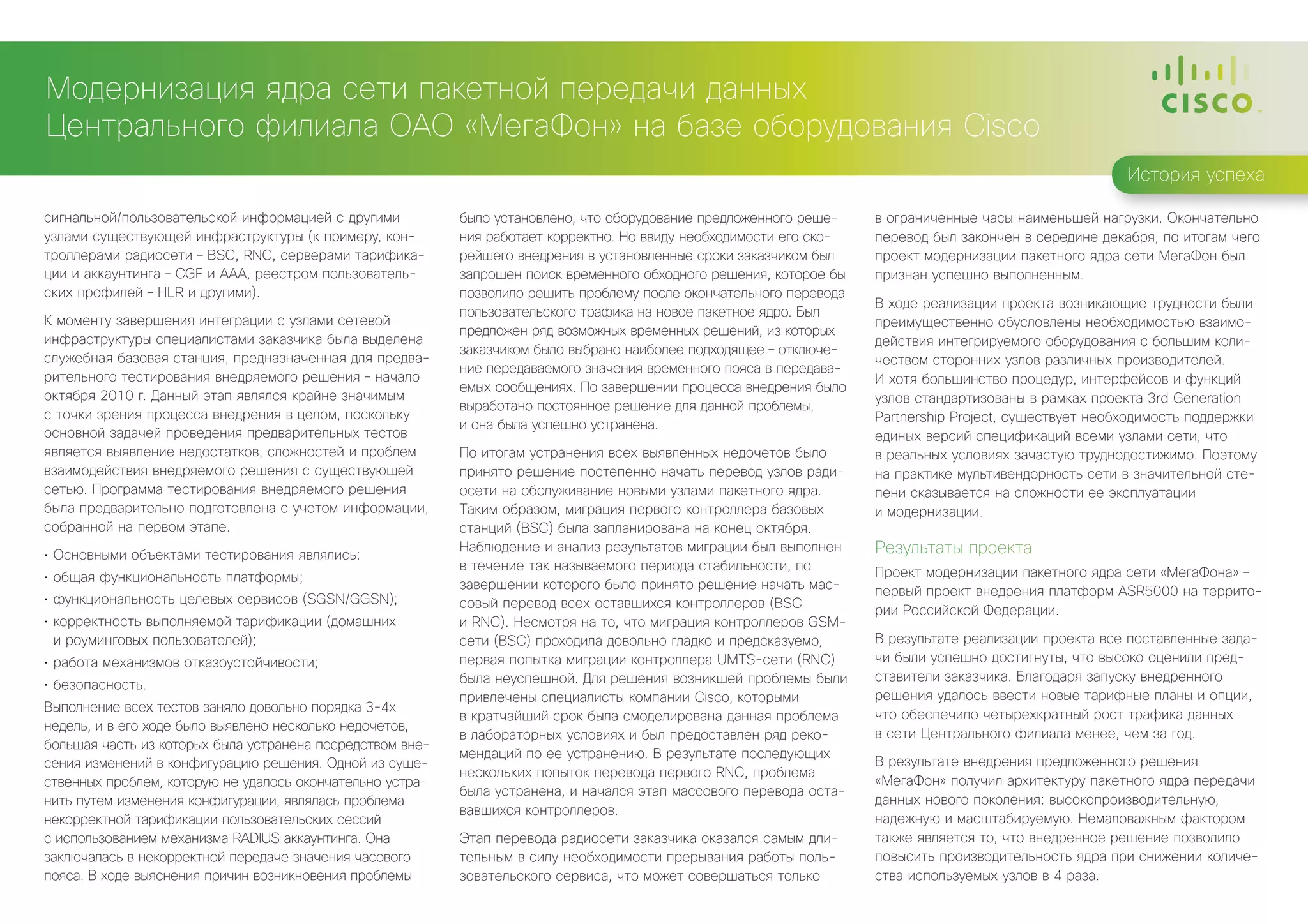 Модернизация ядра сети пакетной передачи данных
Центрального филиала ОАО «МегаФон» на базе оборудования Cisco
                                                                                                                                                         История успеха

сигнальной/пользовательской информацией с другими          было установлено, что оборудование предложенного реше-    в ограниченные часы наименьшей нагрузки. Окончательно
узлами существующей инфраструктуры (к примеру, кон-        ния работает корректно. Но ввиду необходимости его ско-   перевод был закончен в середине декабря, по итогам чего
троллерами радиосети – BSC, RNC, серверами тарифика-       рейшего внедрения в установленные сроки заказчиком был    проект модернизации пакетного ядра сети МегаФон был
ции и аккаунтинга – CGF и AAA, реестром пользователь-      запрошен поиск временного обходного решения, которое бы   признан успешно выполненным.
ских профилей – HLR и другими).                            позволило решить проблему после окончательного перевода
                                                                                                                     В ходе реализации проекта возникающие трудности были
                                                           пользовательского трафика на новое пакетное ядро. Был
К моменту завершения интеграции с узлами сетевой                                                                     преимущественно обусловлены необходимостью взаимо-
                                                           предложен ряд возможных временных решений, из которых
инфраструктуры специалистами заказчика была выделена                                                                 действия интегрируемого оборудования с большим коли-
                                                           заказчиком было выбрано наиболее подходящее – отключе-
служебная базовая станция, предназначенная для предва-                                                               чеством сторонних узлов различных производителей.
                                                           ние передаваемого значения временного пояса в передава-
рительного тестирования внедряемого решения – начало                                                                 И хотя большинство процедур, интерфейсов и функций
                                                           емых сообщениях. По завершении процесса внедрения было
октября 2010 г. Данный этап являлся крайне значимым                                                                  узлов стандартизованы в рамках проекта 3rd Generation
                                                           выработано постоянное решение для данной проблемы,
с точки зрения процесса внедрения в целом, поскольку                                                                 Partnership Project, существует необходимость поддержки
                                                           и она была успешно устранена.
основной задачей проведения предварительных тестов                                                                   единых версий спецификаций всеми узлами сети, что
является выявление недостатков, сложностей и проблем       По итогам устранения всех выявленных недочетов было       в реальных условиях зачастую труднодостижимо. Поэтому
взаимодействия внедряемого решения с существующей          принято решение постепенно начать перевод узлов ради-     на практике мультивендорность сети в значительной сте-
сетью. Программа тестирования внедряемого решения          осети на обслуживание новыми узлами пакетного ядра.       пени сказывается на сложности ее эксплуатации
была предварительно подготовлена с учетом информации,      Таким образом, миграция первого контроллера базовых       и модернизации.
собранной на первом этапе.                                 станций (BSC) была запланирована на конец октября.
•	 Основными объектами тестирования являлись:
                                                           Наблюдение и анализ результатов миграции был выполнен     Результаты проекта
                                                           в течение так называемого периода стабильности, по        Проект модернизации пакетного ядра сети «МегаФона» –
•	 общая функциональность платформы;
                                                           завершении которого было принято решение начать мас-      первый проект внедрения платформ ASR5000 на террито-
•	 функциональность целевых сервисов (SGSN/GGSN);          совый перевод всех оставшихся контроллеров (BSC           рии Российской Федерации.
•	 корректность выполняемой тарификации (домашних          и RNC). Несмотря на то, что миграция контроллеров GSM-
   и роуминговых пользователей);                           сети (BSC) проходила довольно гладко и предсказуемо,      В результате реализации проекта все поставленные зада-
•	 работа механизмов отказоустойчивости;                   первая попытка миграции контроллера UMTS-сети (RNC)       чи были успешно достигнуты, что высоко оценили пред-
                                                           была неуспешной. Для решения возникшей проблемы были      ставители заказчика. Благодаря запуску внедренного
•	 безопасность.
                                                           привлечены специалисты компании Cisco, которыми           решения удалось ввести новые тарифные планы и опции,
Выполнение всех тестов заняло довольно порядка 3-4х
                                                           в кратчайший срок была смоделирована данная проблема      что обеспечило четырехкратный рост трафика данных
недель, и в его ходе было выявлено несколько недочетов,
                                                           в лабораторных условиях и был предоставлен ряд реко-      в сети Центрального филиала менее, чем за год.
большая часть из которых была устранена посредством вне-
                                                           мендаций по ее устранению. В результате последующих
сения изменений в конфигурацию решения. Одной из суще-                                                               В результате внедрения предложенного решения
                                                           нескольких попыток перевода первого RNC, проблема
ственных проблем, которую не удалось окончательно устра-                                                             «МегаФон» получил архитектуру пакетного ядра передачи
                                                           была устранена, и начался этап массового перевода оста-
нить путем изменения конфигурации, являлась проблема                                                                 данных нового поколения: высокопроизводительную,
                                                           вавшихся контроллеров.
некорректной тарификации пользовательских сессий                                                                     надежную и масштабируемую. Немаловажным фактором
с использованием механизма RADIUS аккаунтинга. Она         Этап перевода радиосети заказчика оказался самым дли-     также является то, что внедренное решение позволило
заключалась в некорректной передаче значения часового      тельным в силу необходимости прерывания работы поль-      повысить производительность ядра при снижении количе-
пояса. В ходе выяснения причин возникновения проблемы      зовательского сервиса, что может совершаться только       ства используемых узлов в 4 раза.
 