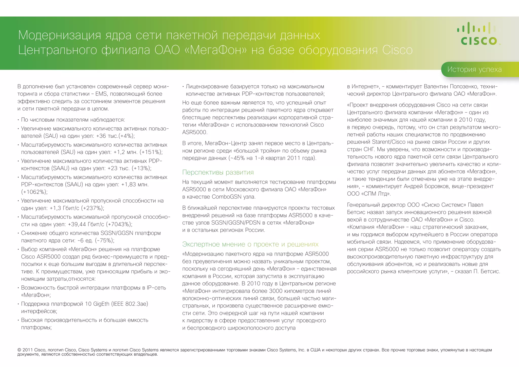 Модернизация ядра сети пакетной передачи данных
Центрального филиала ОАО «МегаФон» на базе оборудования Cisco
                                                                                                                                                                                                    История успеха

В дополнение был установлен современный сервер мони-                       •	 Лицензирование базируется только на максимальном                        в Интернет», – комментирует Валентин Полозенко, техни-
торинга и сбора статистики – EMS, позволяющий более                           количестве активных PDP-контекстов пользователей;                       ческий директор Центрального филиала ОАО «МегаФон».
эффективно следить за состоянием элементов решения                         Но еще более важным является то, что успешный опыт                         «Проект внедрения оборудования Cisco на сети связи
и сети пакетной передачи в целом.                                          работы по интеграции решений пакетного ядра открывает                      Центрального филиала компании «Мегафон» – один из
•	 По числовым показателям наблюдается:                                    блестящие перспективы реализации корпоративной стра-                       наиболее значимых для нашей компании в 2010 году,
                                                                           тегии «МегаФона» с использованием технологий Cisco                         в первую очередь, потому, что он стал результатом много-
•	 Увеличение максимального количества активных пользо-
                                                                           ASR5000.                                                                   летней работы наших специалистов по продвижению
   вателей (SAU) на один узел: +36 тыс.(+4%);
                                                                           В итоге, МегаФон-Центр занял первое место в Централь-                      решений Starent/Ciscо на рынке связи России и других
•	 Масштабируемость максимального количества активных
                                                                           ном регионе среди «большой тройки» по объему рынка                         стран СНГ. Мы уверены, что возможности и производи-
   пользователей (SAU) на один узел: +1,2 млн. (+151%);
                                                                           передачи данных (~45% на 1-й квартал 2011 года).                           тельность нового ядра пакетной сети связи Центрального
•	 Увеличение максимального количества активных PDP-
                                                                                                                                                      филиала позволят значительно увеличить качество и коли-
   контекстов (SAAU) на один узел: +23 тыс. (+13%);
                                                                           Перспективы развития                                                       чество услуг передачи данных для абонентов «Мегафон»,
•	 Масштабируемость максимального количества активных                                                                                                 и такие тенденции были отмечены уже на этапе внедре-
   PDP-контекстов (SAAU) на один узел: +1,83 млн.                          На текущий момент выполняется тестирование платформы
                                                                                                                                                      ния», – комментирует Андрей Боровков, вице-президент
   (+1062%);                                                               ASR5000 в сети Московского филиала ОАО «МегаФон»
                                                                                                                                                      ООО «СПМ Лтд».
                                                                           в качестве ComboGSN узла.
•	 Увеличение максимальной пропускной способности на
                                                                                                                                                      Генеральный директор ООО «Сиско Системс» Павел
   один узел: +1,3 Гбит/с (+237%);                                         В ближайшей перспективе планируются проекты тестовых
                                                                                                                                                      Бетсис назвал запуск инновационного решения важной
•	 Масштабируемость максимальной пропускной способно-                      внедрений решений на базе платформы ASR5000 в каче-
                                                                                                                                                      вехой в сотрудничестве ОАО «МегаФон» и Cisco.
   сти на один узел: +39,44 Гбит/с (+7043%);                               стве узлов SGSN/GGSN/PDSN в сетях «МегаФона»
                                                                                                                                                      «Компания «МегаФон» – наш стратегический заказчик,
                                                                           и в остальных регионах России.
•	 Снижение общего количества SGSN/GGSN платформ                                                                                                      и мы гордимся выбором крупнейшего в России оператора
   пакетного ядра сети: -6 ед. (-75%);                                                                                                                мобильной связи. Надеемся, что применение оборудова-
                                                                           Экспертное мнение о проекте и решениях
•	 Выбор компанией «МегаФон» решения на платформе                                                                                                     ния серии ASR5000 не только позволит оператору создать
   Cisco ASR5000 создал ряд бизнес-преимуществ и пред-                     «Модернизацию пакетного ядра на платформе ASR5000                          высокопроизводительную пакетную инфраструктуру для
   посылки к еще большим выгодам в длительной перспек-                     без преувеличения можно назвать уникальным проектом,                       обслуживания абонентов, но и реализовать новые для
   тиве. К преимуществам, уже приносящим прибыль и эко-                    поскольку на сегодняшний день «МегаФон» – единственная                     российского рынка клиентские услуги», – сказал П. Бетсис.
   номящим затраты,относятся:                                              компания в России, которая запустила в эксплуатацию
                                                                           данное оборудование. В 2010 году в Центральном регионе
•	 Возможность быстрой интеграции платформы в IP-сеть
                                                                           «МегаФон» интегрировала более 3000 километров линий
   «МегаФон»;
                                                                           волоконно-оптических линий связи, большей частью маги-
•	 Поддержка платформой 10 GigEth (IEEE 802.3ae)                           стральных, и произвела существенное расширение емко-
   интерфейсов;                                                            сти сети. Это очередной шаг на пути нашей компании
•	 Высокая производительность и большая емкость                            к лидерству в сфере предоставления услуг проводного
   платформы;                                                              и беспроводного широкополосного доступа


© 2011 Cisco, логотип Cisco, Cisco Systems и логотип Cisco Systems являются зарегистрированными торговыми знаками Cisco Systems, Inc. в США и некоторых других странах. Все прочие торговые знаки, упомянутые в настоящем
документе, являются собственностью соответствующих владельцев.
 