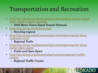 Transportation and Recreation
• http://gis.drcog.org/datacatalog/content/2035-metro-vision-
  base-rapid-transit-network
   – 2035 Metro Vision Rapid Transit Network
• http://gis.drcog.org/bikeroutes/
   – Bicycling regions
• http://gis.drcog.org/datacatalog/content/greenprint-data-
  regional-trails
   – Regional Trails
• http://gis.drcog.org/datacatalog/content/greenprint-data-
  parks-open-space
   – Parks and Open Space
• http://gis.drcog.org/datacatalog/content/regional-traffic-
  counts
   – Regional Traffic Counts
 