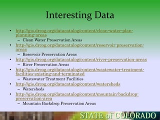 Interesting Data
• http://gis.drcog.org/datacatalog/content/clean-water-plan-
  planning-areas
   – Clean Water Preservation Areas
• http://gis.drcog.org/datacatalog/content/reservoir-preservation-
  areas
   – Reservoir Preservation Areas
• http://gis.drcog.org/datacatalog/content/river-preservation-areas
   – River Preservation Areas
• http://gis.drcog.org/datacatalog/content/wastewater-treatment-
  facilities-existing-and-terminated
   – Wastewater Treatment Facilities
• http://gis.drcog.org/datacatalog/content/watersheds
   – Watersheds
• http://gis.drcog.org/datacatalog/content/mountain-backdrop-
  preservation-area
   – Mountain Backdrop Preservation Areas
 