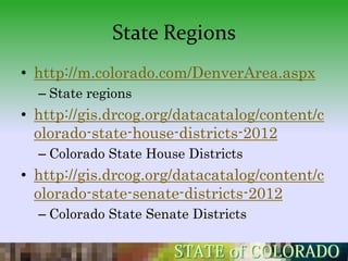 State Regions
• http://m.colorado.com/DenverArea.aspx
  – State regions
• http://gis.drcog.org/datacatalog/content/c
  olorado-state-house-districts-2012
  – Colorado State House Districts
• http://gis.drcog.org/datacatalog/content/c
  olorado-state-senate-districts-2012
  – Colorado State Senate Districts
 