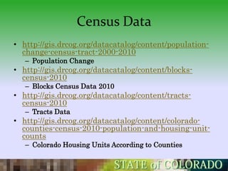 Census Data
• http://gis.drcog.org/datacatalog/content/population-
  change-census-tract-2000-2010
   – Population Change
• http://gis.drcog.org/datacatalog/content/blocks-
  census-2010
   – Blocks Census Data 2010
• http://gis.drcog.org/datacatalog/content/tracts-
  census-2010
   – Tracts Data
• http://gis.drcog.org/datacatalog/content/colorado-
  counties-census-2010-population-and-housing-unit-
  counts
   – Colorado Housing Units According to Counties
 