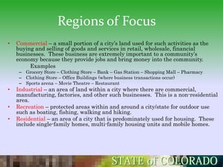 Regions of Focus
•   Commercial – a small portion of a city’s land used for such activities as the
    buying and selling of goods and services in retail, wholesale, financial
    businesses. These business are extremely important to a community’s
    economy because they provide jobs and bring money into the community.
         Examples
     – Grocery Store – Clothing Store – Bank – Gas Station – Shopping Mall – Pharmacy
     – Clothing Store – Office Buildings (where business transactions occur)
     – Sports arena – Movie Theatre – Restaurant
•   Industrial – an area of land within a city where there are commercial,
    manufacturing, factories, and other such businesses. This is a non-residential
    area.
•   Recreation – protected areas within and around a city/state for outdoor use
    such as boating, fishing, walking and hiking.
•   Residential – an area of a city that is predominately used for housing. These
    include single-family homes, multi-family housing units and mobile homes.
 