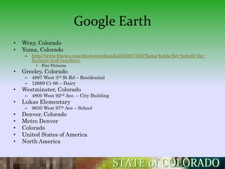 Google Earth
•   Wray, Colorado
•   Yuma, Colorado
     – http://www.9news.com/shows/weekends/258567/320/Yuma-holds-fire-benefit-for-
       farmers-and-ranchers-
         •   Fire Pictures
•   Greeley, Colorado
     – 4997 West 3rd St Rd – Residential
     – 12669 Cr 66 – Dairy
•   Westminster, Colorado
     – 4800 West 92nd Ave. – City Building
•   Lukas Elementary
     – 9650 West 97th Ave – School
•   Denver, Colorado
•   Metro Denver
•   Colorado
•   United States of America
•   North America
 