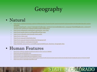Geography
• Natural
  –   http://www.smithsonianmag.com/travel/destination-hunter/north-america/united-states/southwest/colorado/colorado-nature-
      scientific-
      wonders.html?onsite_source=relatedarticles&onsite_medium=internallink&onsite_campaign=SmithMag&onsite_content=C
      olorado%20-%20Nature%20and%20Scientific%20Wonders
  –   http://www.bobspixels.com/kaibab.org/misc/gc_coriv.htm
  –   http://www.parks.state.co.us/Pages/HomePage.aspx
  –   http://www.colorado.com/colorado-state-parks
  –   http://www.14ers.com/
  –   http://www.nps.gov/colm/index.htm
  –   http://www.nps.gov/state/co/index.htm?program=all
  –   http://www.history.com/topics/colorado
  –   http://shelledy.mesa.k12.co.us/staff/computerlab/Grand_Junction_Geography.htm



• Human Features
  –   http://www.mixbook.com/photo-books/stories/denver-then-and-now-4809290
  –   http://www.nps.gov/beol/index.htm
  –   http://lcweb2.loc.gov/diglib/legacies/CO/200002783.html
  –   http://lcweb2.loc.gov/diglib/legacies/CO/200002775.html
  –   http://www.smithsonianmag.com/travel/destination-hunter/north-america/united-states/southwest/colorado/colorado-landmarks-points-of-interest.html#
  –   http://www.denver.org/images/maps/Metro.pdf
 