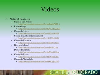 Videos
•   Natural Features
    – Cave of the Winds
        •   http://www.youtube.com/watch?v=gnBAI6xWM_4
    – Royal Gorge
        •   http://www.youtube.com/watch?v=KZCUxL2XTsM
    – Colorado 14ers
        •   http://www.youtube.com/watch?v=v69UacqGB7E
    – Colorado National Monument
        •   http://www.youtube.com/watch?v=-GCUOcC9iE4
    – Colorado Plateau
        •   http://www.youtube.com/watch?v=4rMk93U4iVs
    – Beecher Island
        •   http://www.youtube.com/watch?v=aedmByt75ls
    – Devil’s Backbone
        •   http://www.youtube.com/watch?v=thWLn23D9vg
    – Colorado River
        •   http://www.youtube.com/watch?v=FIPV-H9iCPA
    – Colorado Waterfalls
        •   http://www.youtube.com/watch?v=VyF87pp3-GU
 