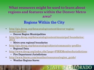 What resources might be used to learn about
  regions and features within the Denver Metro
                      area?
               Regions Within the City
• http://gis.drcog.org/datacatalog/content/denver-region-
  municipalities
   – Denver Region Municipalities
• http://gis.drcog.org/datacatalog/content/municipal-boundaries-
  2012
   – Metro area regional boundaries
• http://gis.drcog.org/datacatalog/subjects/community-profiles
   – Regional Data
• http://www.drcog.org/index.cfm?page=FIREMemberJurisdictions
   – Fire Department Jurisdictions
• http://www.9news.com/weather/resources/region_guide/
   – Weather Regions 9news
 