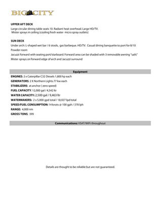 UPPER AFT DECK
Large circular dining table seats 10. Radiant heat overhead. Large HD/TV.
Mister sprays in ceiling (cooling fresh water micro spray outlets)

SUN DECK
Under arch: L-shaped wet bar / 6 stools, gas barbeque. HD/TV. Casual dining banquette to port for 8/10
Powder room
Jacuzzi forward with seating port/starboard. Forward area can be shaded with 3 removable awning "sails"
Mister sprays on forward edge of arch and Jacuzzi surround



                                                     Equipment
ENGINES: 2 x Caterpillar C32 Diesels 1,800 hp each
GENERATORS: 2 X Northern Lights 77 kw each
STABILIZERS: at anchor ( zero speed)
FUEL CAPACITY: 12,000 gal / 4,542 ltr
WATER CAPACITY: 2,500 gal / 9,463 ltr
WATERMAKERS: 2 x 5,000 gpd total / 18,927 lpd total
SPEED/FUEL CONSUMPTION: 14 knots @ 100 gph / 378 lph
RANGE: 4,000 nm
GROSS TONS: 399


                                    Communications: VSAT/WiFi throughout




                             Details are thought to be reliable but are not guaranteed.
 