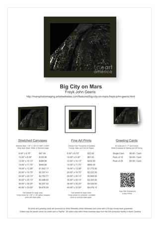 Big City on Mars
                                                            Freyk John Geeris
               http://marsphotoimaging.artistwebsites.com/featured/big-city-on-mars-freyk-john-geeris.html




   Stretched Canvases                                               Fine Art Prints                                       Greeting Cards
Stretcher Bars: 1.50" x 1.50" or 0.625" x 0.625"                Choose From Thousands of Available                       All Cards are 5" x 7" and Include
  Wrap Style: Black, White, or Mirrored Image                    Frames, Mats, and Fine Art Papers                  White Envelopes for Mailing and Gift Giving


   8.00" x 6.75"                 $47.04                        8.00" x 6.75"             $22.00                       Single Card            $6.95 / Card
   10.00" x 8.38"                $109.96                       10.00" x 8.38"            $67.00                       Pack of 10             $4.69 / Card
   12.00" x 10.13"               $288.86                       12.00" x 10.13"           $232.00                      Pack of 25             $3.99 / Card
   14.00" x 11.75"               $948.86                       14.00" x 11.75"           $895.50
   16.00" x 13.38"               $1,842.17                     16.00" x 13.38"           $1,775.50
   20.00" x 16.75"               $2,307.41                     20.00" x 16.75"           $2,222.50
   24.00" x 20.13"               $2,782.77                     24.00" x 20.13"           $2,669.50
   30.00" x 25.13"               $3,486.62                     30.00" x 25.13"           $3,343.50
   36.00" x 30.25"               $4,207.42                     36.00" x 30.25"           $4,026.60
   40.00" x 33.50"               $4,676.09                     40.00" x 33.50"           $4,478.15
                                                                                                                               Scan With Smartphone
         Visit website for larger sizes.                            Visit website for larger sizes.                               to Buy Online
 Prices shown for 1.50" x 1.50" gallery-wrapped                 Prices shown for unframed / unmatted
            prints with black sides.                               prints on archival matte paper.




                 All prints and greeting cards are produced by Artist Websites (Artist Websites) and come with a 30-day money-back guarantee.
     Orders may be placed online via credit card or PayPal. All orders ship within three business days from the AW production facility in North Carolina.
 