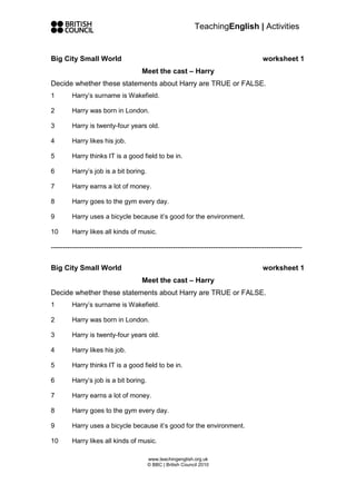 TeachingEnglish | Activities


Big City Small World                                                                    worksheet 1
                                      Meet the cast – Harry
Decide whether these statements about Harry are TRUE or FALSE.
1       Harry’s surname is Wakefield.

2       Harry was born in London.

3       Harry is twenty-four years old.

4       Harry likes his job.

5       Harry thinks IT is a good field to be in.

6       Harry’s job is a bit boring.

7       Harry earns a lot of money.

8       Harry goes to the gym every day.

9       Harry uses a bicycle because it’s good for the environment.

10      Harry likes all kinds of music.

---------------------------------------------------------------------------------------------------------

Big City Small World                                                                    worksheet 1
                                      Meet the cast – Harry
Decide whether these statements about Harry are TRUE or FALSE.
1       Harry’s surname is Wakefield.

2       Harry was born in London.

3       Harry is twenty-four years old.

4       Harry likes his job.

5       Harry thinks IT is a good field to be in.

6       Harry’s job is a bit boring.

7       Harry earns a lot of money.

8       Harry goes to the gym every day.

9       Harry uses a bicycle because it’s good for the environment.

10      Harry likes all kinds of music.

                                        www.teachingenglish.org.uk
                                        © BBC | British Council 2010
 