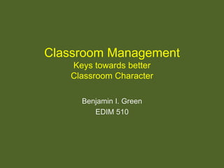 Classroom Management Keys towards better Classroom Character Benjamin I. Green EDIM 510 