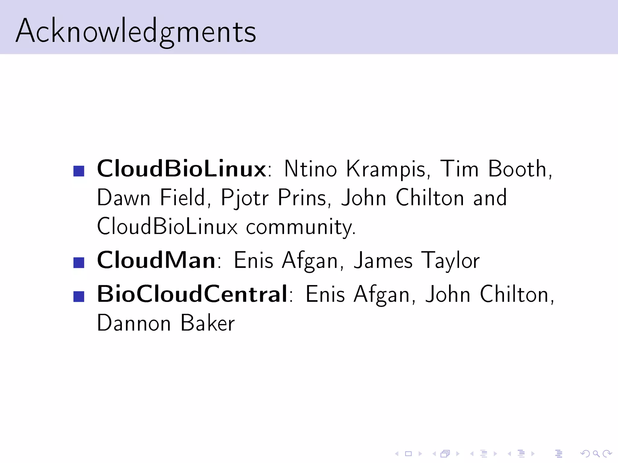 Acknowledgments


     CloudBioLinux: Ntino Krampis, Tim Booth,
     Dawn Field, Pjotr Prins, John Chilton and
     CloudBioLinux community.
     CloudMan: Enis Afgan, James Taylor
     BioCloudCentral: Enis Afgan, John Chilton,
     Dannon Baker
 
