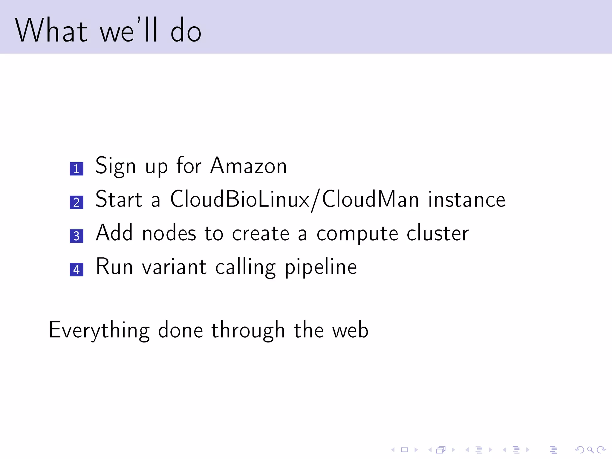 What we'll do


    1   Sign up for Amazon
    2   Start a CloudBioLinux/CloudMan instance
    3   Add nodes to create a compute cluster
    4   Run variant calling pipeline

  Everything done through the web
 