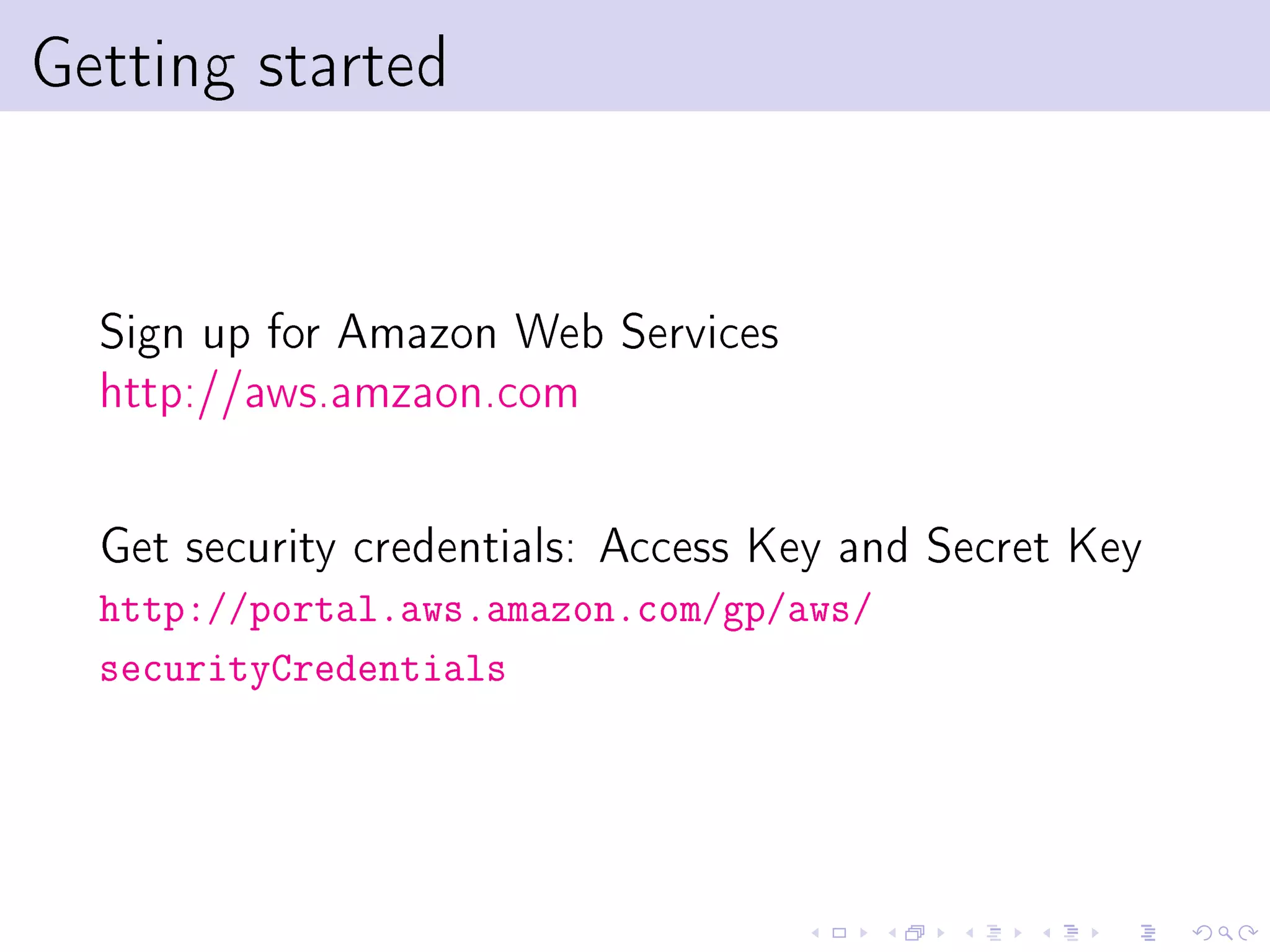 Getting started


  Sign up for Amazon Web Services
  http://aws.amzaon.com

  Get security credentials: Access Key and Secret Key
  http://portal.aws.amazon.com/gp/aws/
  securityCredentials
 