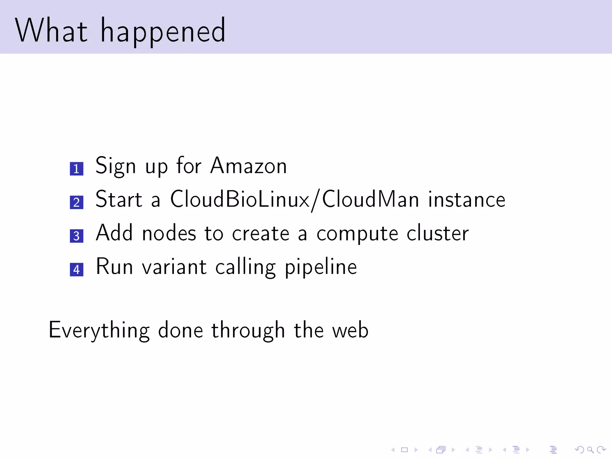What happened


    1   Sign up for Amazon
    2   Start a CloudBioLinux/CloudMan instance
    3   Add nodes to create a compute cluster
    4   Run variant calling pipeline

  Everything done through the web
 