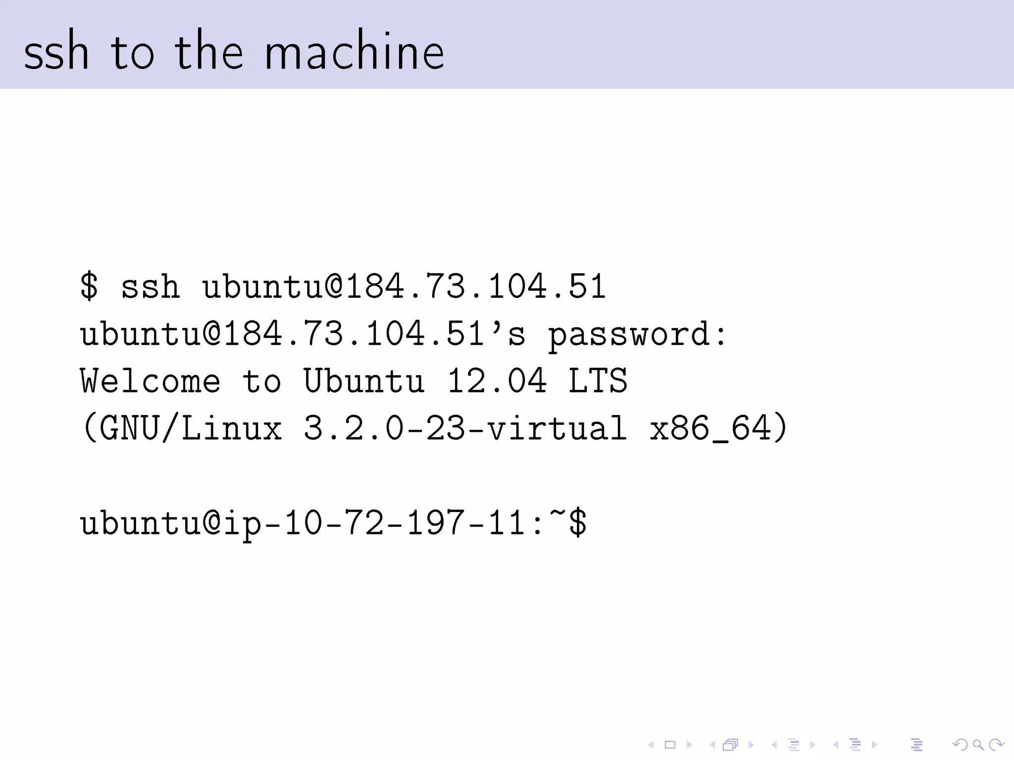 ssh to the machine



  $ ssh ubuntu@184.73.104.51
  ubuntu@184.73.104.51's password:
  Welcome to Ubuntu 12.04 LTS
  (GNU/Linux 3.2.0-23-virtual x86_64)

  ubuntu@ip-10-72-197-11:~$
 