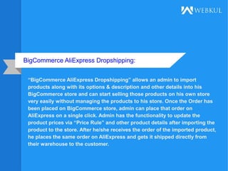 BigCommerce AliExpress Dropshipping:
“BigCommerce AliExpress Dropshipping” allows an admin to import
products along with its options & description and other details into his
BigCommerce store and can start selling those products on his own store
very easily without managing the products to his store. Once the Order has
been placed on BigCommerce store, admin can place that order on
AliExpress on a single click. Admin has the functionality to update the
product prices via “Price Rule” and other product details after importing the
product to the store. After he/she receives the order of the imported product,
he places the same order on AliExpress and gets it shipped directly from
their warehouse to the customer.
 