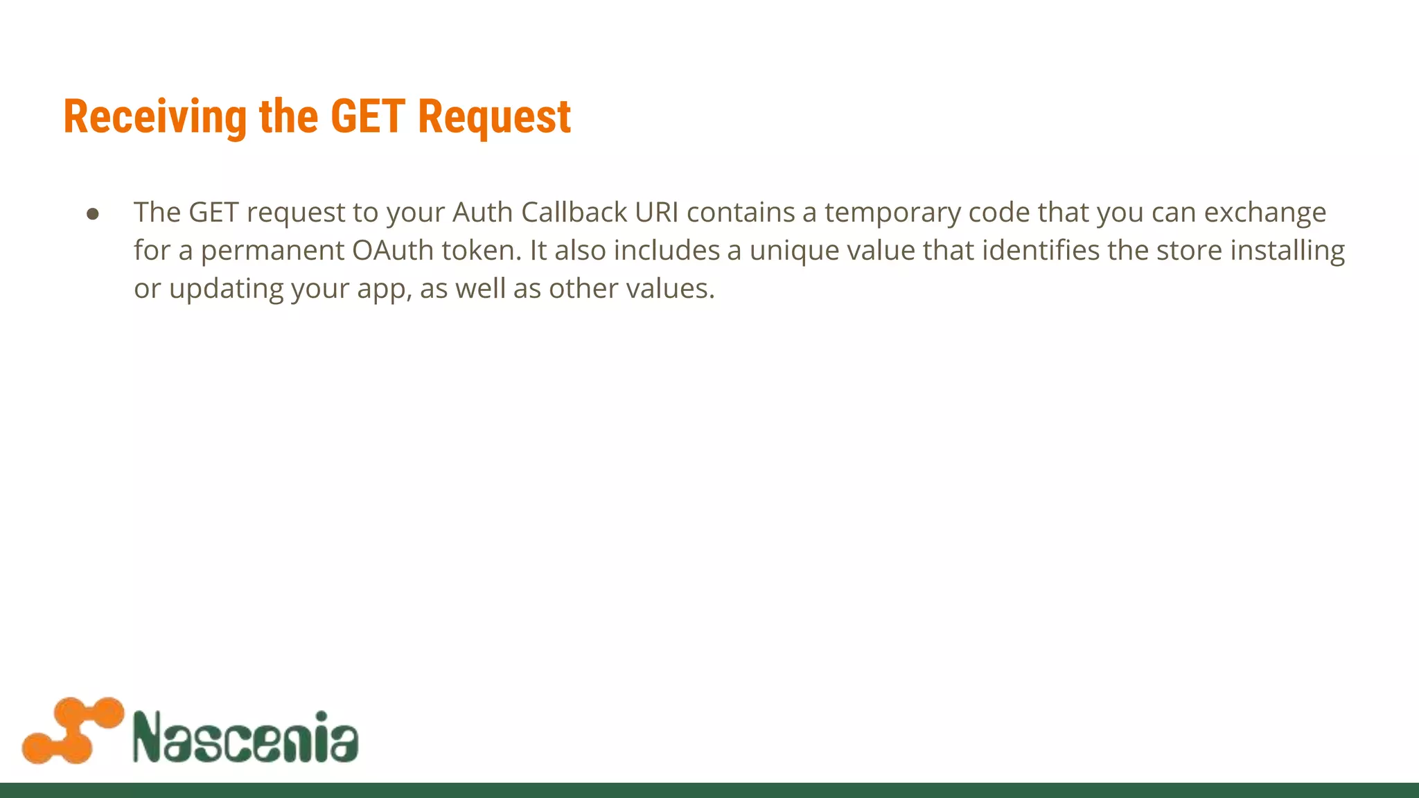 Receiving the GET Request
● The GET request to your Auth Callback URI contains a temporary code that you can exchange
for a permanent OAuth token. It also includes a unique value that identifies the store installing
or updating your app, as well as other values.
 