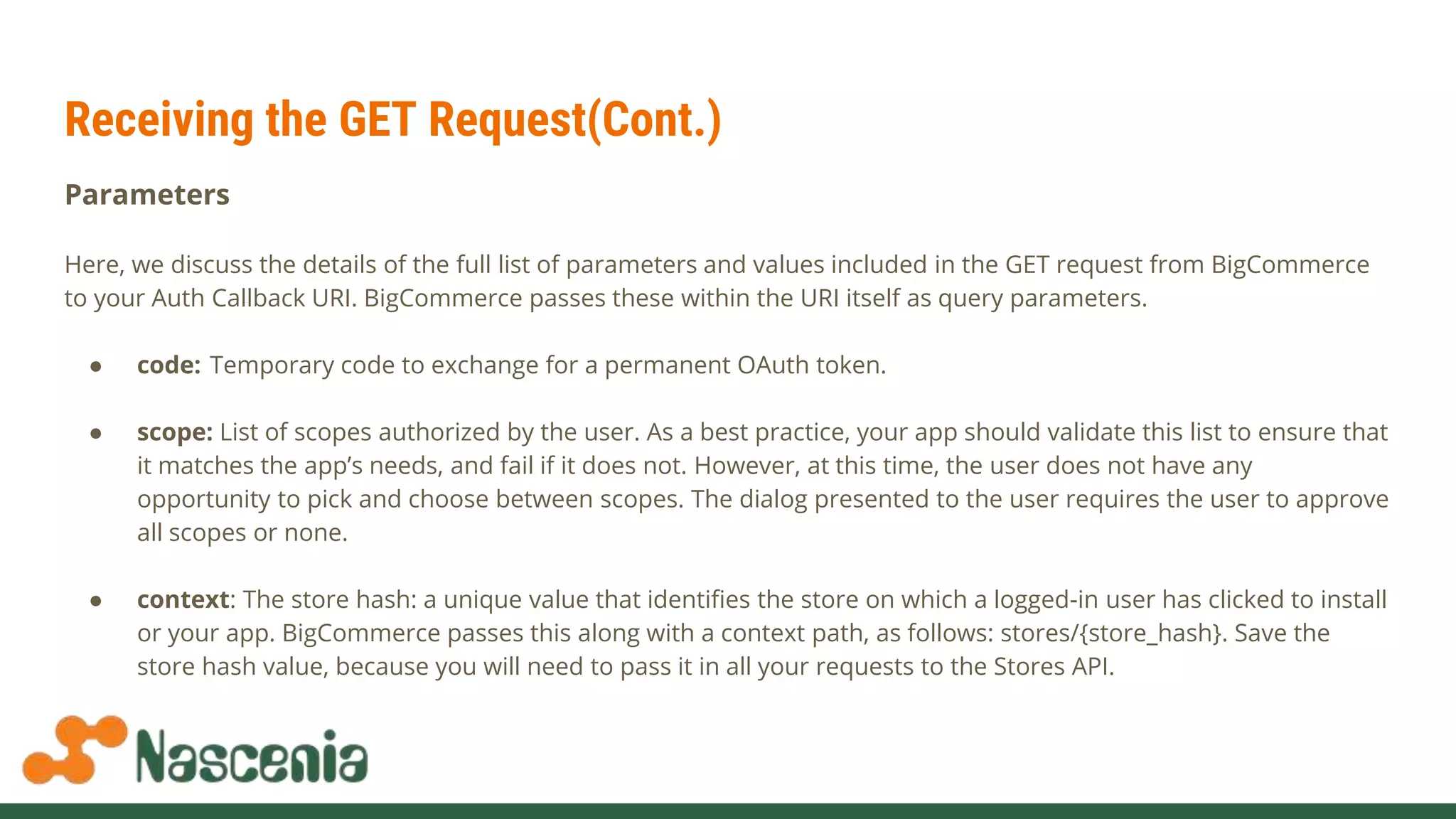 Receiving the GET Request(Cont.)
Parameters
Here, we discuss the details of the full list of parameters and values included in the GET request from BigCommerce
to your Auth Callback URI. BigCommerce passes these within the URI itself as query parameters.
● code: Temporary code to exchange for a permanent OAuth token.
● scope: List of scopes authorized by the user. As a best practice, your app should validate this list to ensure that
it matches the app’s needs, and fail if it does not. However, at this time, the user does not have any
opportunity to pick and choose between scopes. The dialog presented to the user requires the user to approve
all scopes or none.
● context: The store hash: a unique value that identifies the store on which a logged-in user has clicked to install
or your app. BigCommerce passes this along with a context path, as follows: stores/{store_hash}. Save the
store hash value, because you will need to pass it in all your requests to the Stores API.
 