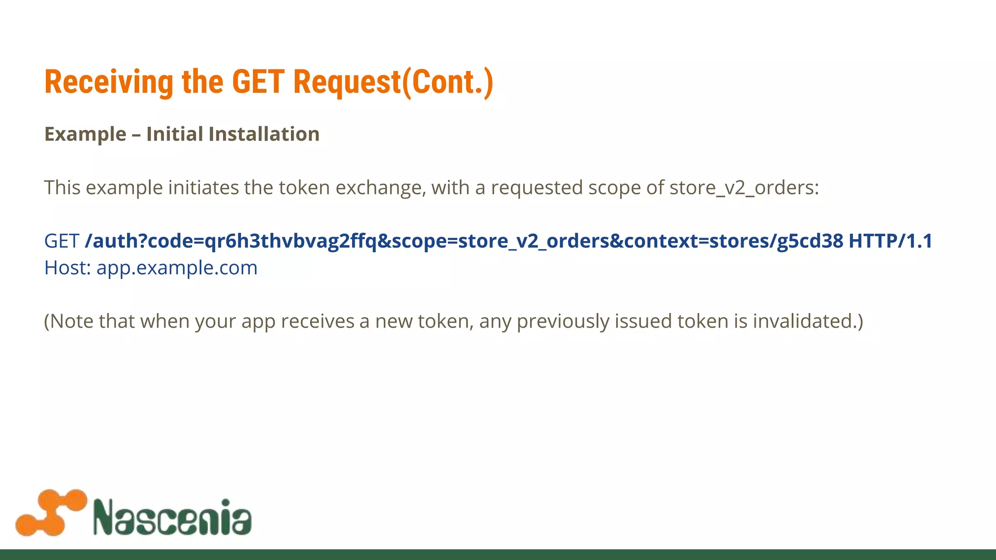 Receiving the GET Request(Cont.)
Example – Initial Installation
This example initiates the token exchange, with a requested scope of store_v2_orders:
GET /auth?code=qr6h3thvbvag2ffq&scope=store_v2_orders&context=stores/g5cd38 HTTP/1.1
Host: app.example.com
(Note that when your app receives a new token, any previously issued token is invalidated.)
 