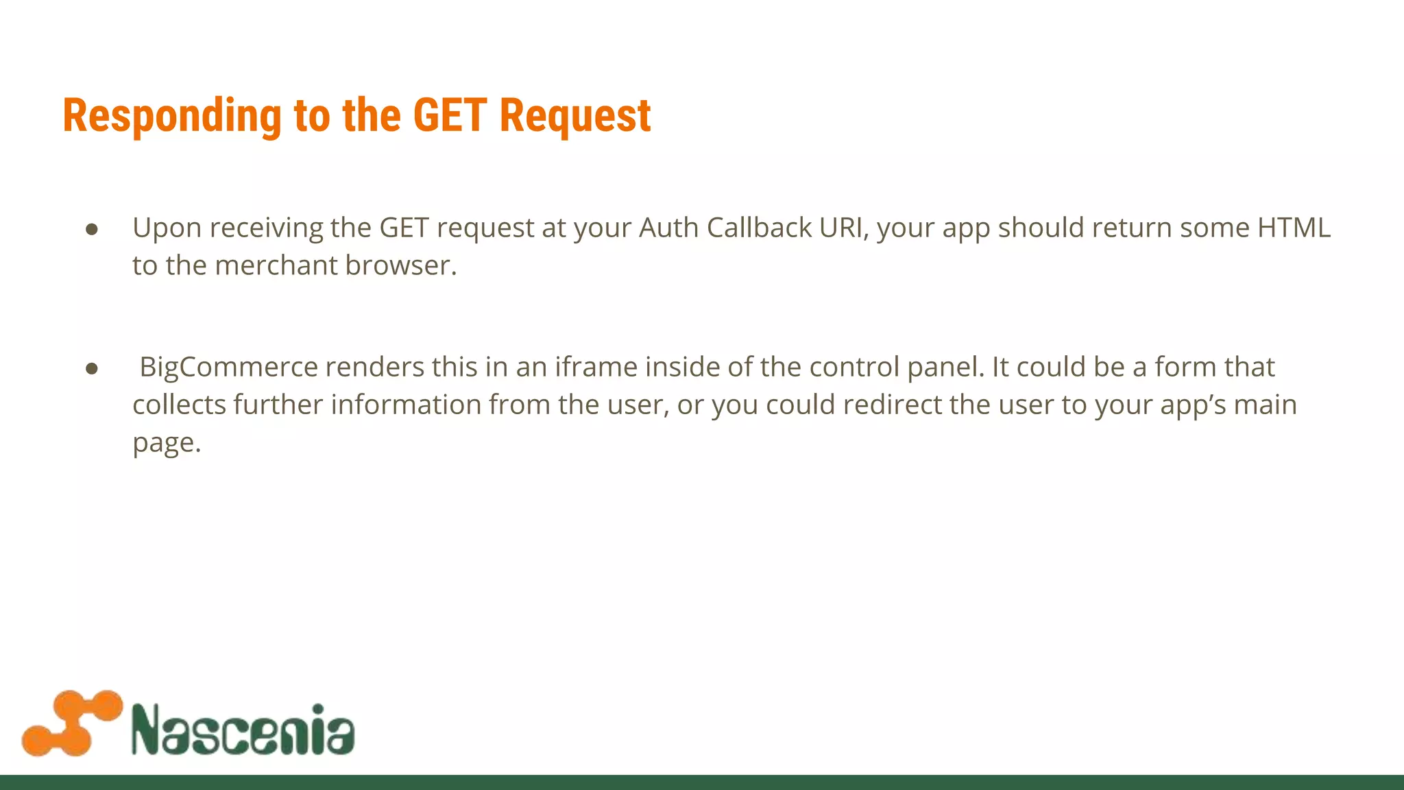 Responding to the GET Request
● Upon receiving the GET request at your Auth Callback URI, your app should return some HTML
to the merchant browser.
● BigCommerce renders this in an iframe inside of the control panel. It could be a form that
collects further information from the user, or you could redirect the user to your app’s main
page.
 