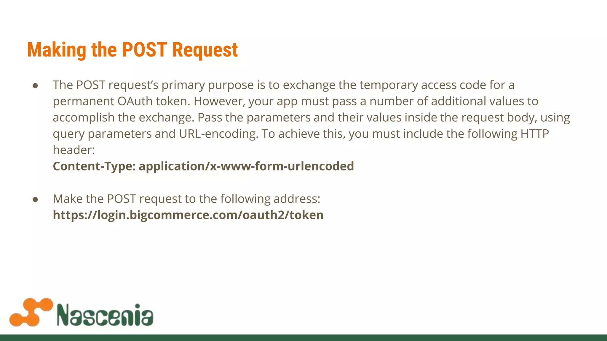 Making the POST Request
● The POST request’s primary purpose is to exchange the temporary access code for a
permanent OAuth token. However, your app must pass a number of additional values to
accomplish the exchange. Pass the parameters and their values inside the request body, using
query parameters and URL-encoding. To achieve this, you must include the following HTTP
header:
Content-Type: application/x-www-form-urlencoded
● Make the POST request to the following address:
https://login.bigcommerce.com/oauth2/token
 