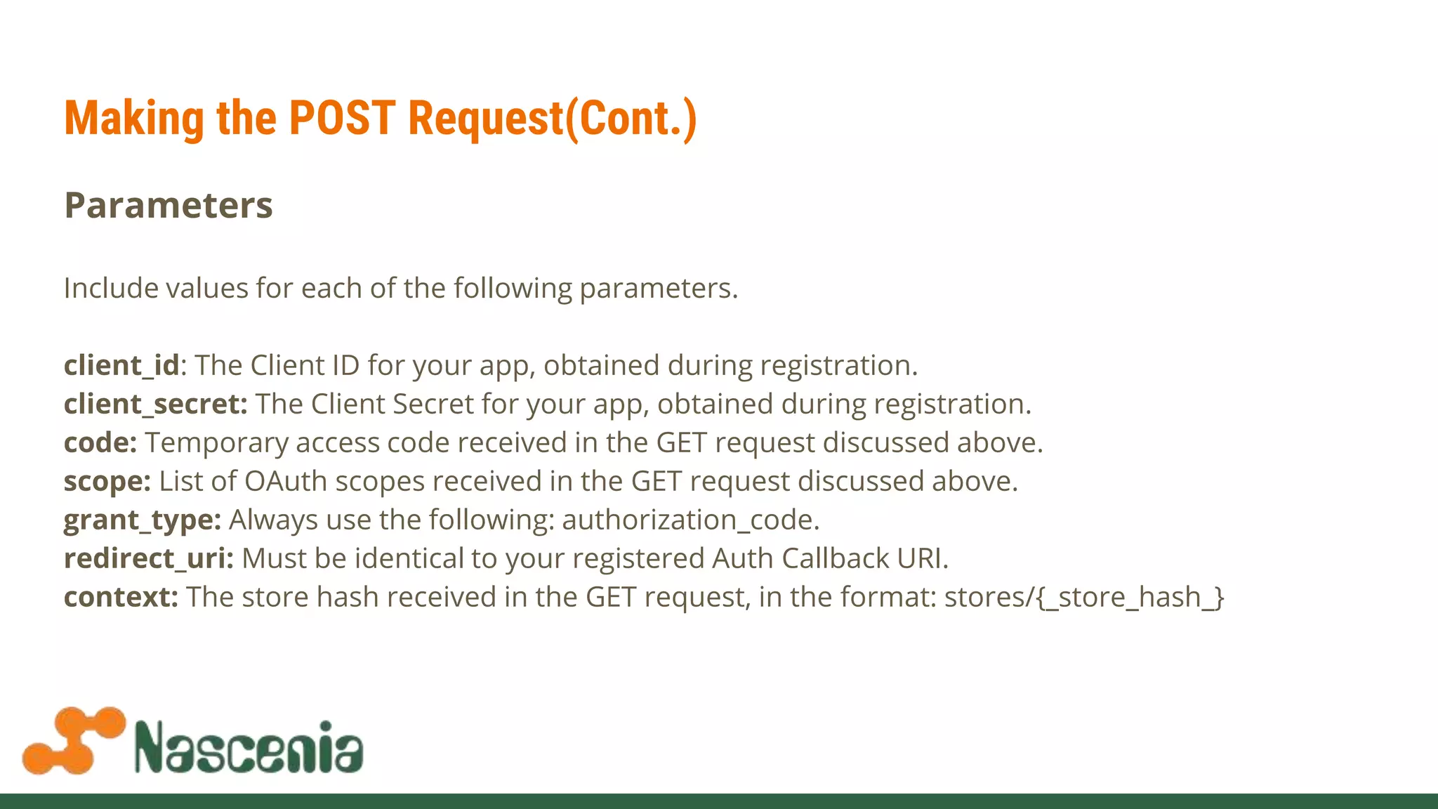 Making the POST Request(Cont.)
Parameters
Include values for each of the following parameters.
client_id: The Client ID for your app, obtained during registration.
client_secret: The Client Secret for your app, obtained during registration.
code: Temporary access code received in the GET request discussed above.
scope: List of OAuth scopes received in the GET request discussed above.
grant_type: Always use the following: authorization_code.
redirect_uri: Must be identical to your registered Auth Callback URI.
context: The store hash received in the GET request, in the format: stores/{_store_hash_}
 