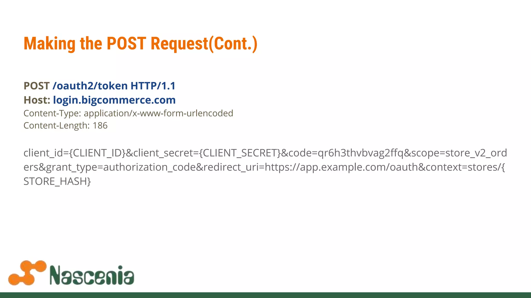 Making the POST Request(Cont.)
POST /oauth2/token HTTP/1.1
Host: login.bigcommerce.com
Content-Type: application/x-www-form-urlencoded
Content-Length: 186
client_id={CLIENT_ID}&client_secret={CLIENT_SECRET}&code=qr6h3thvbvag2ffq&scope=store_v2_ord
ers&grant_type=authorization_code&redirect_uri=https://app.example.com/oauth&context=stores/{
STORE_HASH}
 