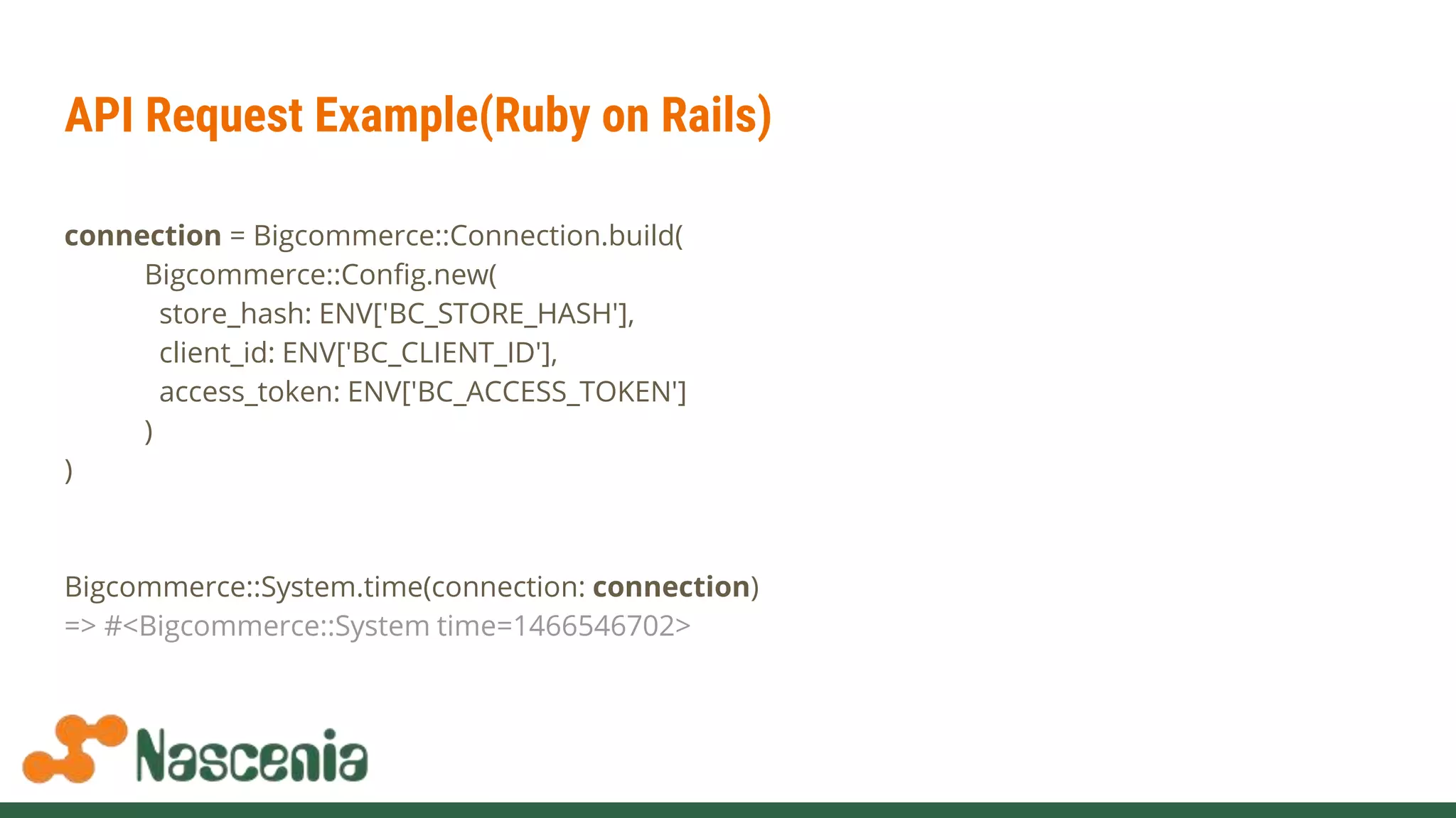 API Request Example(Ruby on Rails)
connection = Bigcommerce::Connection.build(
Bigcommerce::Config.new(
store_hash: ENV['BC_STORE_HASH'],
client_id: ENV['BC_CLIENT_ID'],
access_token: ENV['BC_ACCESS_TOKEN']
)
)
Bigcommerce::System.time(connection: connection)
=> #<Bigcommerce::System time=1466546702>
 