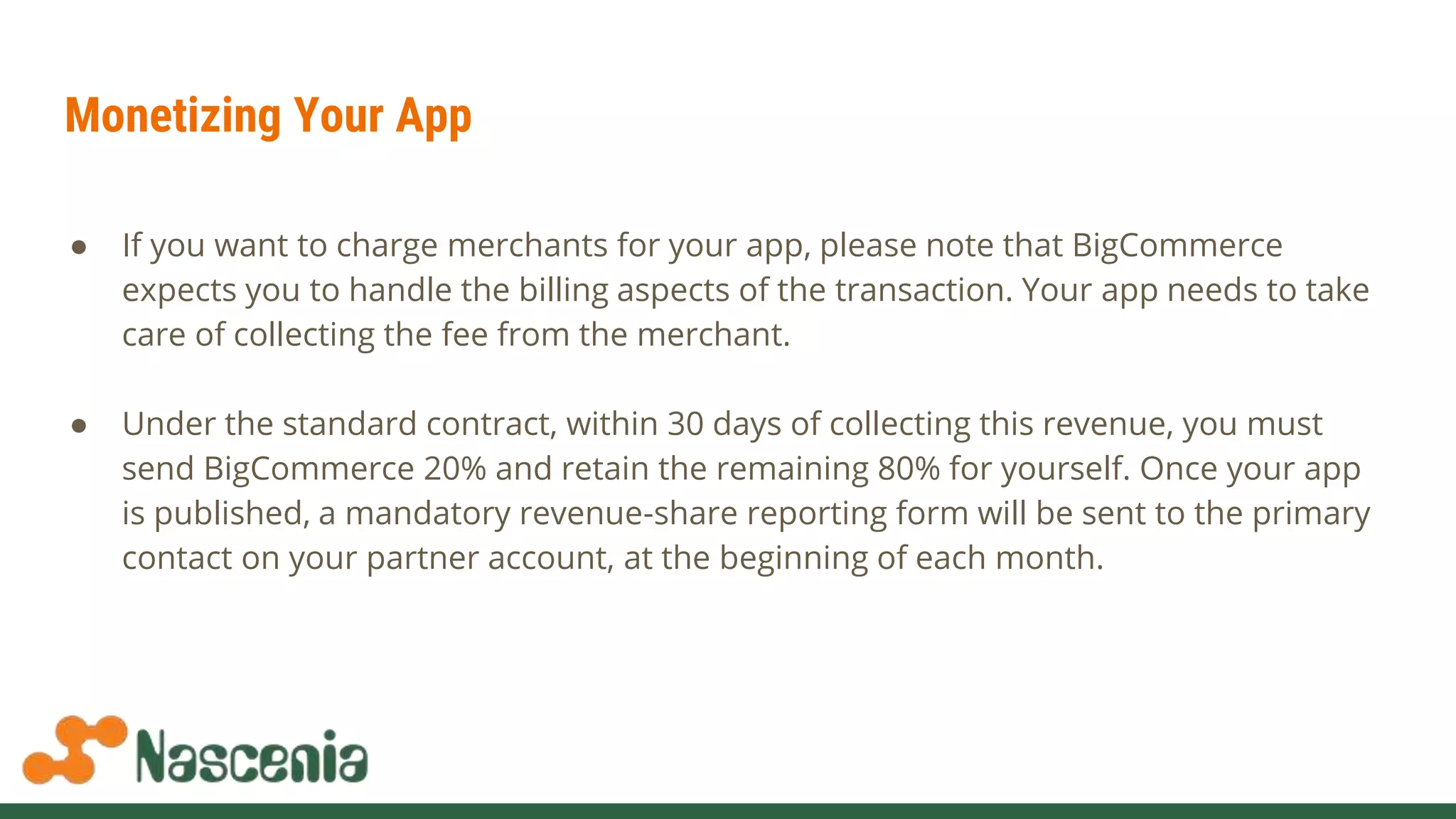 Monetizing Your App
● If you want to charge merchants for your app, please note that BigCommerce
expects you to handle the billing aspects of the transaction. Your app needs to take
care of collecting the fee from the merchant.
● Under the standard contract, within 30 days of collecting this revenue, you must
send BigCommerce 20% and retain the remaining 80% for yourself. Once your app
is published, a mandatory revenue-share reporting form will be sent to the primary
contact on your partner account, at the beginning of each month.
 