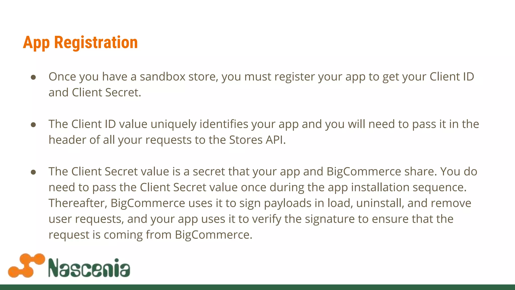 App Registration
● Once you have a sandbox store, you must register your app to get your Client ID
and Client Secret.
● The Client ID value uniquely identifies your app and you will need to pass it in the
header of all your requests to the Stores API.
● The Client Secret value is a secret that your app and BigCommerce share. You do
need to pass the Client Secret value once during the app installation sequence.
Thereafter, BigCommerce uses it to sign payloads in load, uninstall, and remove
user requests, and your app uses it to verify the signature to ensure that the
request is coming from BigCommerce.
 