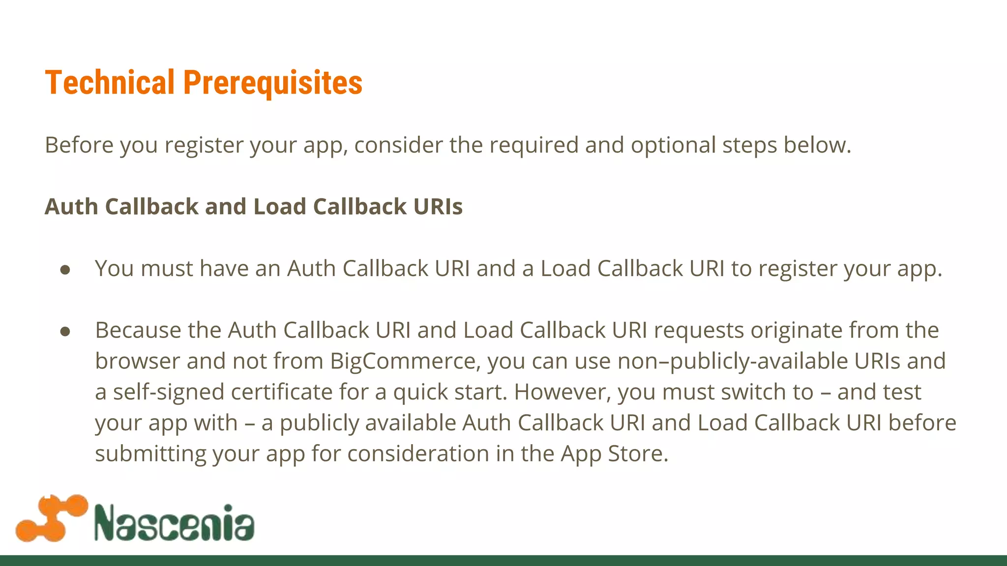 Technical Prerequisites
Before you register your app, consider the required and optional steps below.
Auth Callback and Load Callback URIs
● You must have an Auth Callback URI and a Load Callback URI to register your app.
● Because the Auth Callback URI and Load Callback URI requests originate from the
browser and not from BigCommerce, you can use non–publicly-available URIs and
a self-signed certificate for a quick start. However, you must switch to – and test
your app with – a publicly available Auth Callback URI and Load Callback URI before
submitting your app for consideration in the App Store.
 