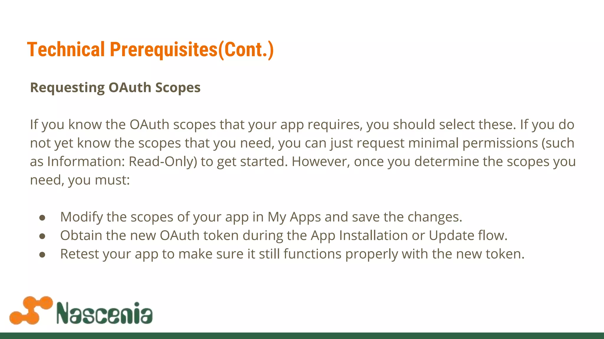 Technical Prerequisites(Cont.)
Requesting OAuth Scopes
If you know the OAuth scopes that your app requires, you should select these. If you do
not yet know the scopes that you need, you can just request minimal permissions (such
as Information: Read-Only) to get started. However, once you determine the scopes you
need, you must:
● Modify the scopes of your app in My Apps and save the changes.
● Obtain the new OAuth token during the App Installation or Update flow.
● Retest your app to make sure it still functions properly with the new token.
 