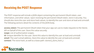 Receiving the POST Response
The POST response will include a JSON object containing the permanent OAuth token, user
information, and other values. Upon receiving the permanent OAuth token, store it securely. You
should also store the user and store hash values, to identify the user and store at load and uninstall.
The following sections detail the contents of the JSON body.
access_token: The permanent OAuth token that your app can use to make requests to the Stores
API on behalf of the user. Store this value securely.
scope: List of authorization scopes.
id: Unique identifier for the user. Store this value to identify the user at load and uninstall.
email: The user’s email address. Store this value to identify the user at load and uninstall.
context: The store hash, as well as a base path: stores/{_store_hash_}
 