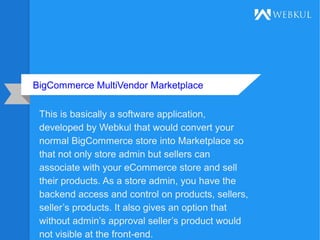 BigCommerce MultiVendor Marketplace
This is basically a software application,
developed by Webkul that would convert your
normal BigCommerce store into Marketplace so
that not only store admin but sellers can
associate with your eCommerce store and sell
their products. As a store admin, you have the
backend access and control on products, sellers,
seller’s products. It also gives an option that
without admin’s approval seller’s product would
not visible at the front-end.
 