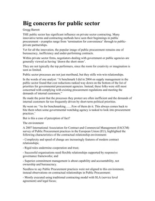 Big concerns for public sector
Gregg Barrett
THE public sector has significant influence on private sector contracting. Many
innovative terms and contracting methods have seen their beginnings in public
procurement - examples range from ‘termination for convenience’ through to public-
private partnerships.
Yet for all the innovation, the popular image of public procurement remains one of
bureaucracy, inefficiency and under-performing contracts.
Within private sector firms, negotiators dealing with government or public agencies are
generally viewed as having ‘drawn the short straw’.
They are not typically the top performers, since the room for creativity or imagination is
seen as limited.
Public sector processes are not just moribund, but they stifle win-win relationships.
In the words of one analyst: “A benchmark I did in 2004 on supply management in the
public sector found that cost reductions ranked way down on the bottom of the list of
priorities for governmental procurement agencies. Instead, these folks were still most
concerned with complying with existing procurement regulations and meeting the
demands of internal customers.”
He made the point that the processes they protect are often inefficient and the demands of
internal customers far too frequently driven by short-term political priorities.
He went on: “As for benchmarking……Few of them do it. This always comes back to
bite them when some governmental watchdog agency is tasked to look into procurement
practices.’
But is this a case of perception of fact?
The environment
A 2007 International Association for Contract and Commercial Management (IACCM)
survey of Public Procurement practices in the European Union (EU), highlighted the
following characteristics of the contractual relationship environment:
- Complexity and speed of change are increasingly features of modern contract
relationships;
- Rigid rules undermine cooperation and trust;
- Successful organisations need flexible relationships supported by responsive
governance frameworks; and
- Superior commitment management is about capability and accountability, not
ownership and bureaucracy.
Needless to say Public Procurement practices were not aligned to this environment,
instead observations on contractual relationships in Public Procurement:
- Mostly executed using traditional contracting model with SLA (service level
agreement) and legal focus;
 