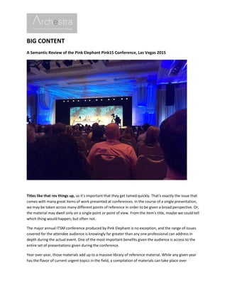 BIG CONTENT
A Semantic Review of the Pink Elephant Pink15 Conference, Las Vegas 2015
Titles like that rev things up, so it's important that they get tamed quickly. That's exactly the issue that
comes with many great items of work presented at conferences. In the course of a single presentation,
we may be taken across many different points of reference in order to be given a broad perspective. Or,
the material may dwell only on a single point or point of view. From the item's title, maybe we could tell
which thing would happen; but often not.
The major annual ITSM conference produced by Pink Elephant is no exception, and the range of issues
covered for the attendee audience is knowingly far greater than any one professional can address in
depth during the actual event. One of the most important benefits given the audience is access to the
entire set of presentations given during the conference.
Year over year, those materials add up to a massive library of reference material. While any given year
has the flavor of current urgent topics in the field, a compilation of materials can take place over
 