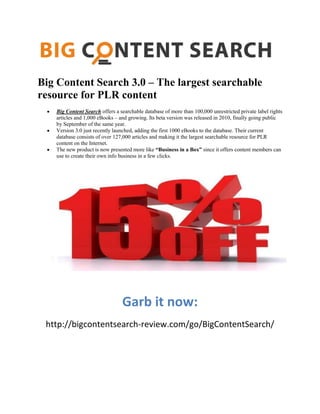 Big Content Search 3.0 – The largest searchable
resource for PLR content
Big Content Search offers a searchable database of more than 100,000 unrestricted private label rights
articles and 1,000 eBooks – and growing. Its beta version was released in 2010, finally going public
by September of the same year.
Version 3.0 just recently launched, adding the first 1000 eBooks to the database. Their current
database consists of over 127,000 articles and making it the largest searchable resource for PLR
content on the Internet.
The new product is now presented more like “Business in a Box” since it offers content members can
use to create their own info business in a few clicks.
Garb it now:
http://bigcontentsearch-review.com/go/BigContentSearch/
 